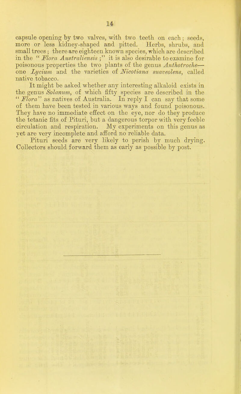 capsule opening by two valves, with two teeth on each ; seeds, more or less kidney-shaped and pitted. Herbs, shrubs, and small trees ; there are eighteen known species, which are described in the “ Flora Australiensis it is also desirable to examine for poisonous properties the two plants of the genus Anthotroche— one Lycium and the varieties of Nicotiana suaveolens, called native tobacco. It might be asked whether any interesting alkaloid exists in the genus Solarium, of which fifty species are described in the “ Flora ” as natives of Australia. In reply I can say that some of them have been tested in various ways and found poisonous. They have no immediate effect on the eye, nor do they produce the tetanic fits of Pituri, but a dangerous torpor with very feeble circulation and respiration. My experiments on this genus as yet are very incomplete and afford no reliable data. Pituri seeds are very likely to perish by much drying. Collectors should forward them as early as possible by post.
