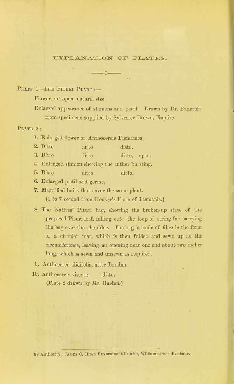 EXPLANATION OF PLATES. 0 Pi.jS.te 1—The Pittjki Plant :— Flower cut open, natural size. Enlarged appearance of stamens and pistil. Drawn by Dr. Bancroft from specimens supplied by Sylvester Brown, Esquire. Plate 2:— 1. Enlarged flower of Antkocercis Tasmanica. 2. Ditto ditto ditto. 3. Ditto ditto ditto, open. 4. Enlarged stamen showing the anther bursting. 5. Ditto ditto ditto. 6. Enlarged pistil and germe. 7. Magnified hail’s that coyer the same plant. (1 to 7 copied from Hooker’s Flora of Tasmania.) 8. The Natives’ Pituri bag, showing the broken-up state of the prepared Pituri leaf, falling out; the loop of string for oarrying the bag over the shoulder. The bag is made of fibre in the form of a circular mat, which is then folded and sewn up at the circumference, leaving an opening near one end about two inches long, which is sewn and unsewn as required. 9. Anthocercis ilicifolia, after Loudon. 10. Anthocercis viscosa, ditto. (Plate 2 drawn by Mr. Barton.) By Authority: James C. Beal, Government Printer, William street Brisbane.