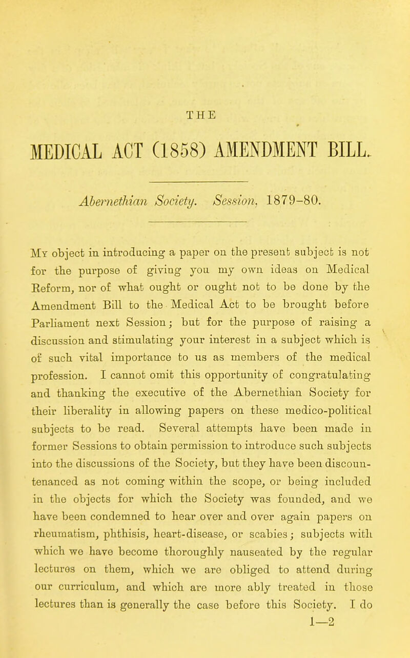 THE MEDICAL ACT (1858) AMENDMENT BILL. Abemethian Society. Session, 1879-80. My object in introducing a paper on the present subject is not for the purpose of giving you my own ideas on Medical Reform, nor of what ought or ought not to be done by the Amendment Bill to the Medical Act to be brought before Parliament next Session; but for the purpose of raising a discussion and stimulating your interest in a subject which is of such vital importance to us as members of the medical profession. I cannot omit this opportunity of congratulating and thanking the executive of the Abeimethian Society for their liberality in allowing papers on these medico-political subjects to be read. Several attempts have been made in former Sessions to obtain permission to introduce such subjects into the discussions of the Society, but they have been discoun- tenanced as not coming within the scope, or being included in the objects for which the Society was founded, and we have been condemned to hear over and over again papers on rheumatism, phthisis, heart-disease, or scabies; subjects with which we have become thoroughly nauseated by the regular lectures on them, which we are obliged to attend during our curriculum, and which are more ably treated in those lectures than is generally the case before this Society. I do 1—2