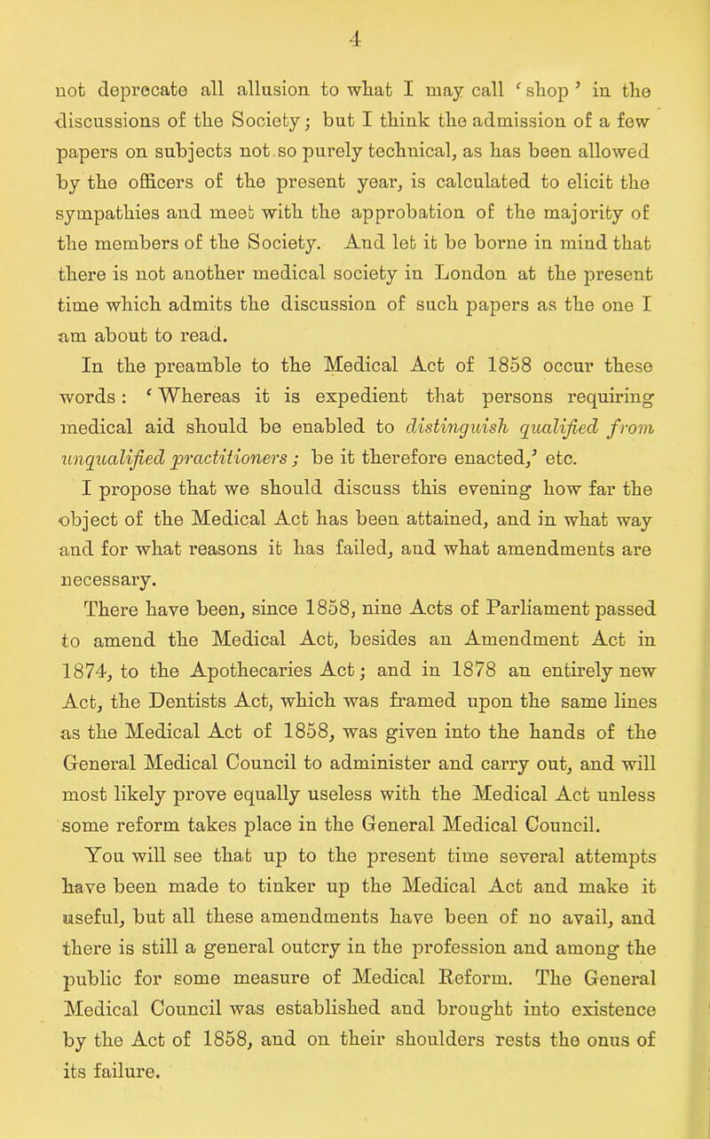 not deprecate all allusion to what I may call f shop ’ in the discussions of the Society; but I think the admission of a few papers on subjects not so purely technical, as has been allowed by the officers of the present year, is calculated to elicit the sympathies and meet with the approbation of the majority of the members of the Society. And leb it be borae in mind that there is not another medical society in London at the present time which admits the discussion of such papers as the one I am about to read. In the preamble to the Medical Act of 1858 occur these words: 1 Whereas it is expedient that persons requiring medical aid should be enabled to distinguish qualified from unqualified 'practitioners ; be it therefore enacted/ etc. I propose that we should discuss this evening how far the object of the Medical Act has been attained, and in what way and for what reasons it has failed, and what amendments are necessary. There have been, since 1858, nine Acts of Parliament passed to amend the Medical Act, besides an Amendment Act in 1874, to the Apothecaries Act; and in 1878 an entirely new Act, the Dentists Act, which was framed upon the same lines as the Medical Act of 1858, was given into the hands of the General Medical Council to administer and carry out, and will most likely prove equally useless with the Medical Act unless some reform takes place in the General Medical Council. You will see that up to the present time several attempts have been made to tinker up the Medical Act and make it useful, but all these amendments have been of no avail, and there is still a general outcry in the profession and among the public for some measure of Medical Reform. The General Medical Council was established and brought into existence by the Act of 1858, and on their shoulders rests the onus of its failure.