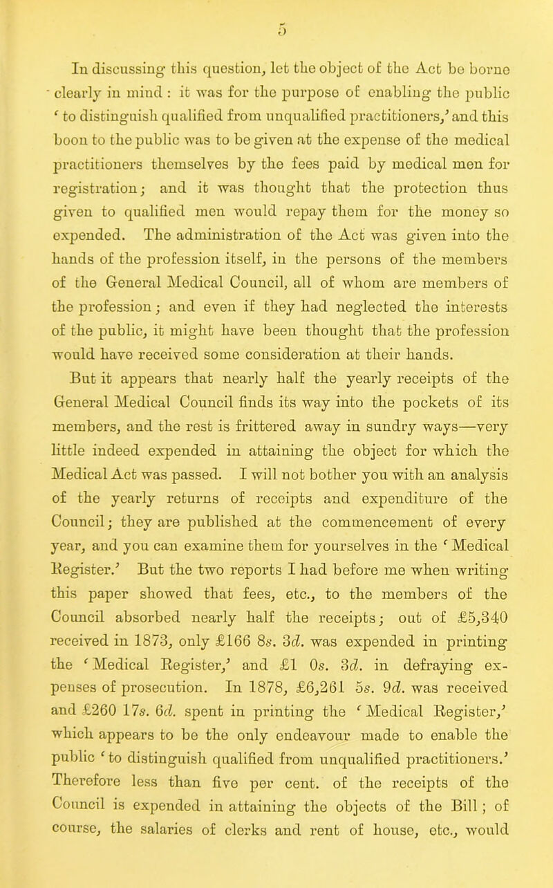 o In discussing this question, let the object of the Act be borne ■ clearly in mind : it was for the purpose of enabling the public ‘ to distinguish qualified from unqualified practitioners/ and this boon to the public was to be given at the expense of tho medical practitioners themselves by the fees paid by medical men for registration; and it was thought that the protection thus given to qualified men would repay them for the money so expended. The administration of the Act was given into the hands of the profession itself, in the persons of the members of the General Medical Council, all of whom are members of the profession; and even if they had neglected the interests of the public, it might have been thought that the profession would have received some consideration at their hands. But it appears that nearly half the yearly receipts of the General Medical Council finds its way into the pockets of its members, and the rest is frittered away in sundry ways—very little indeed expended in attaining the object for which the Medical Act was passed. I will not bother you with an analysis of the yearly returns of receipts and expenditure of the Council; they are published at the commencement of every year, and you can examine them for yourselves in the c Medical Register.5 But the two reports I had before me when writing this paper showed that fees, etc., to the members of the Council absorbed nearly half the receipts; out of £5,340 received in 1873, only £166 8s. 3cl. was expended in printing the ‘ Medical Register/ and £1 Os. 3d. in defraying ex- penses of prosecution. In 1878, £6,261 5s. 9d. was received and £260 17s. 6d. spent in printing the f Medical Register/ which appears to be the only endeavour made to enable the public ‘ to distinguish qualified from unqualified practitioners.5 Therefoi’e less than five per cent, of the receipts of the Council is expended in attaining the objects of the Bill ; of course, the salaries of clerks and rent of house, etc., would