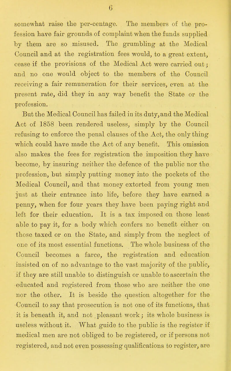 G somewhat raise the per-centage. The members of the pro- fession have fair grounds of complaint when the funds supplied by them are so misused. The grumbling at the Medical Council and at the registration fees would, to a great extent, cease if the provisions of the Medical Act were carried out; and no one would object to the members of the Council receiving a fair remuneration for their services, even at the present rate, did they in any way benefit the State or the profession. But the Medical Council has failed iu its duty, and the Medical Act of 1858 been rendered useless, simply by the Council refusing to enforce the penal clauses of the Act, the only thing which could have made the Act of any benefit. This omission also makes the fees for registration the imposition they have become, by insuring neither the defence of the public nor the profession, but simply putting money into the pockets of the Medical Council, and that money extorted from young men just at their entrance into life, before they have earned a penny, when for four years they have been paying right and left for their education. It is a tax imposed on those least able to pay it, for a body which confers no benefit either on those taxed or on the State, and simply from the neglect of one of its most essential functions. The whole business of the Council becomes a farce, the registration and education insisted on of no advantage to the vast majority of the public, if they are still unable to distinguish or unable to ascertain the educated and registered from those who are neither the one nor the other. It is beside the question altogether for the Council to say that pi’osecution is not one of its functions, that it is beneath it, and not pleasant work; its whole business is useless without it. What guide to the public is the register if medical men are not obliged to be i*egistered, or if persons not registered, and not even possessing qualifications to register, are