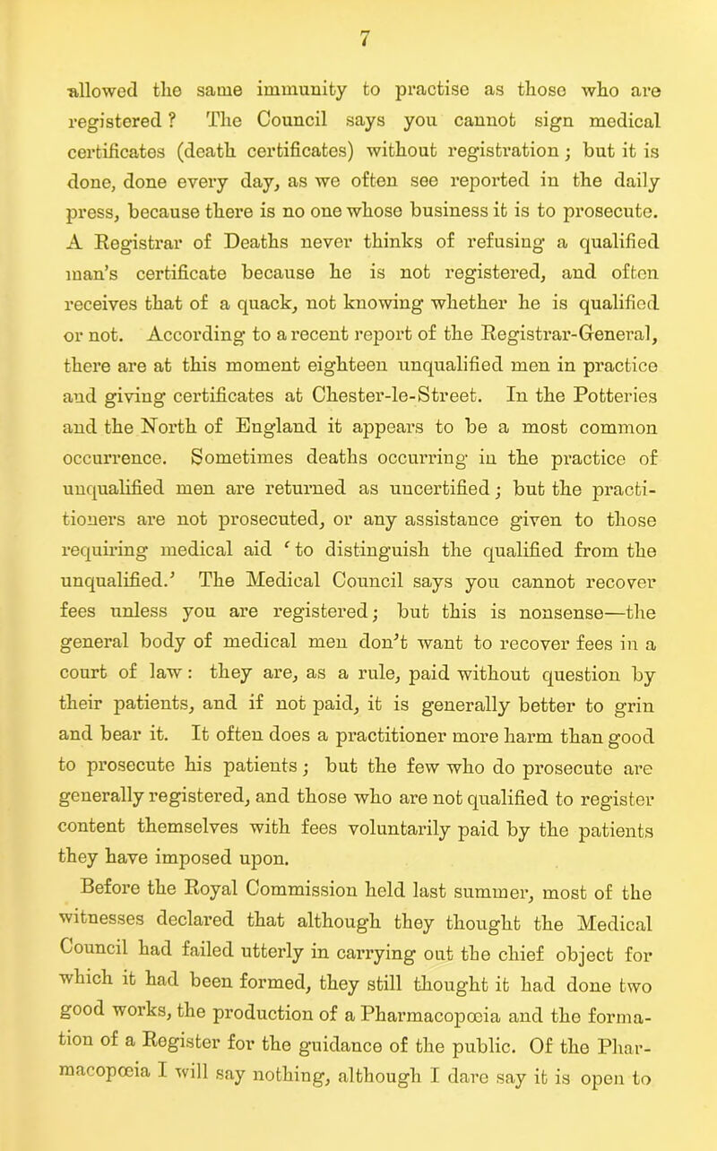 allowed the same immunity to practise as those who are registered ? The Council says you cannot sign medical certificates (death certificates) without registration; but it is done, done every day, as we often see reported in the daily press, because there is no one whose business it is to prosecute. A Registrar of Deaths never thinks of refusing a qualified man’s certificate because he is not registered, and often receives that of a quack, not knowing whether he is qualified or not. According to a recent report of the Registrar-General, there are at this moment eighteen unqualified men in practice and giving certificates at Chester-le-Street. In the Potteries and the North of England it appears to be a most common occurrence. Sometimes deaths occurring in the practice of unqualified men are returned as uncertified; but the practi- tioners ai’e not prosecuted, or any assistance given to those requiring medical aid f to distinguish the qualified from the unqualified.5 The Medical Council says you cannot recover fees unless you are registered; but this is nonsense—the general body of medical men don5t want to recover fees in a court of law: they are, as a rule, paid without question by their patients, and if not paid, it is generally better to grin and bear it. It often does a practitioner more harm than good to prosecute his patients; but the few who do prosecute are generally registered, and those who are not qualified to register content themselves with fees voluntarily paid by the patients they have imposed upon. Before the Royal Commission held last summer, most of the witnesses declared that although they thought the Medical Council had failed utterly in carrying out the chief object for which it had been formed, they still thought it had done two good works, the production of a Pharmacopoeia and the forma- tion of a Register for the guidance of the public. Of the Phar- macopoeia I will say nothing, although I dare say it is open to