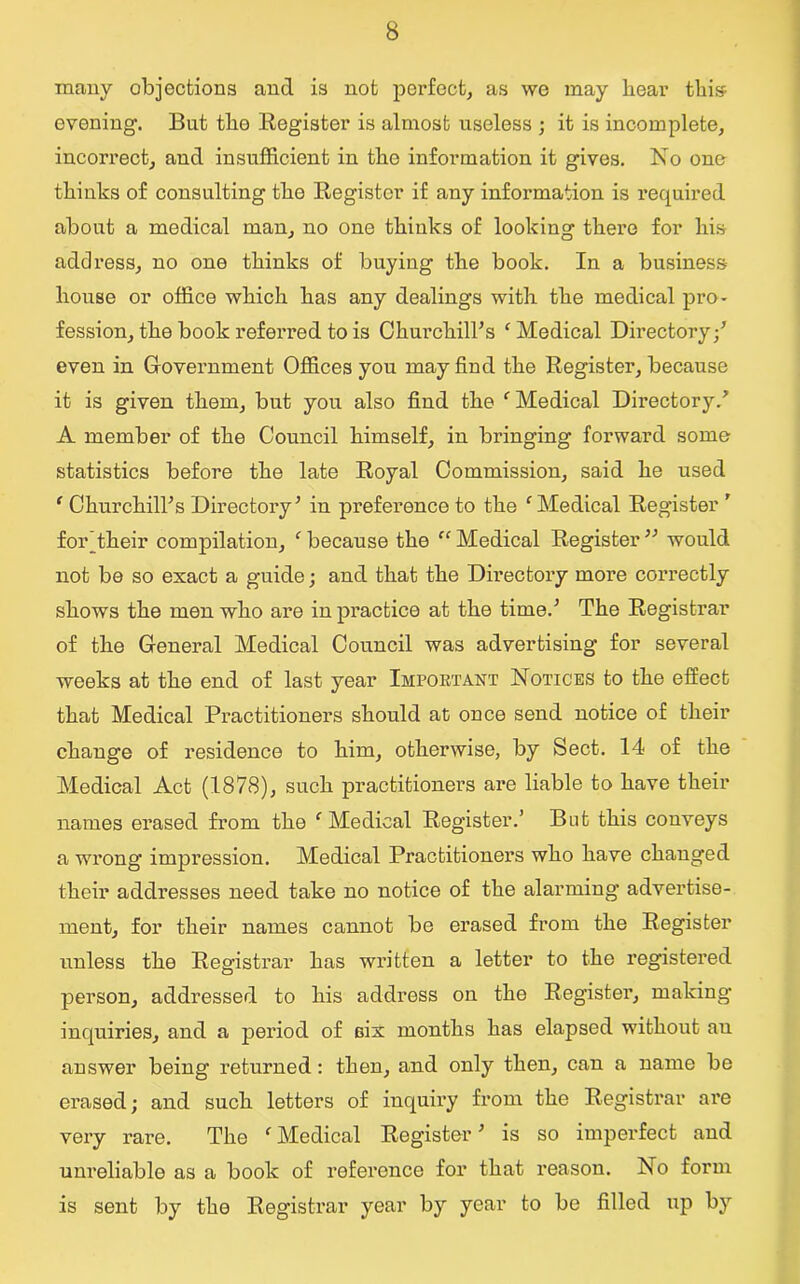 many objections and is not perfect, as we may hear this evening1. But the Register is almost useless ; it is incomplete, incorrect, and insufficient in the information it gives. No one thinks of consulting the Register if any information is required about a medical man, no one thinks of looking there for his address, no one thinks of buying the book. In a business house or office which has any dealings with the medical pro- fession, the book referred to is Churchill's ‘ Medical Directory/ even in Government Offices you may find the Register, because it is given them, but you also find the f Medical Directory/ A member of the Council himself, in bringing forward some statistics before the late Royal Commission, said he used f Churchill's Directory' in preference to the c Medical Register ' for’their compilation, ‘ because the “ Medical Register  would not be so exact a guide; and that the Directory more correctly shows the men who are in practice at the time.' The Registrar of the General Medical Council was advertising for several weeks at the end of last year Important Notices to the effect that Medical Practitioners should at once send notice of their change of residence to him, otherwise, by Sect. 14 of the Medical Act (1878), such practitioners are liable to have their names erased from the c Medical Register.’ But this conveys a wrong impression. Medical Practitioners who have changed their addresses need take no notice of the alarming advertise- ment, for their names cannot be erased from the Register unless the Registrar has written a letter to the registered person, addressed to his address on the Register, making inquiries, and a period of six months has elapsed without au answer being returned : then, and only then, can a name be erased; and such letters of inquiry from the Registrar are very rare. The fMedical Register' is so imperfect and unreliable as a book of reference for that reason. No form is sent by the Registrar year by year to be filled up by