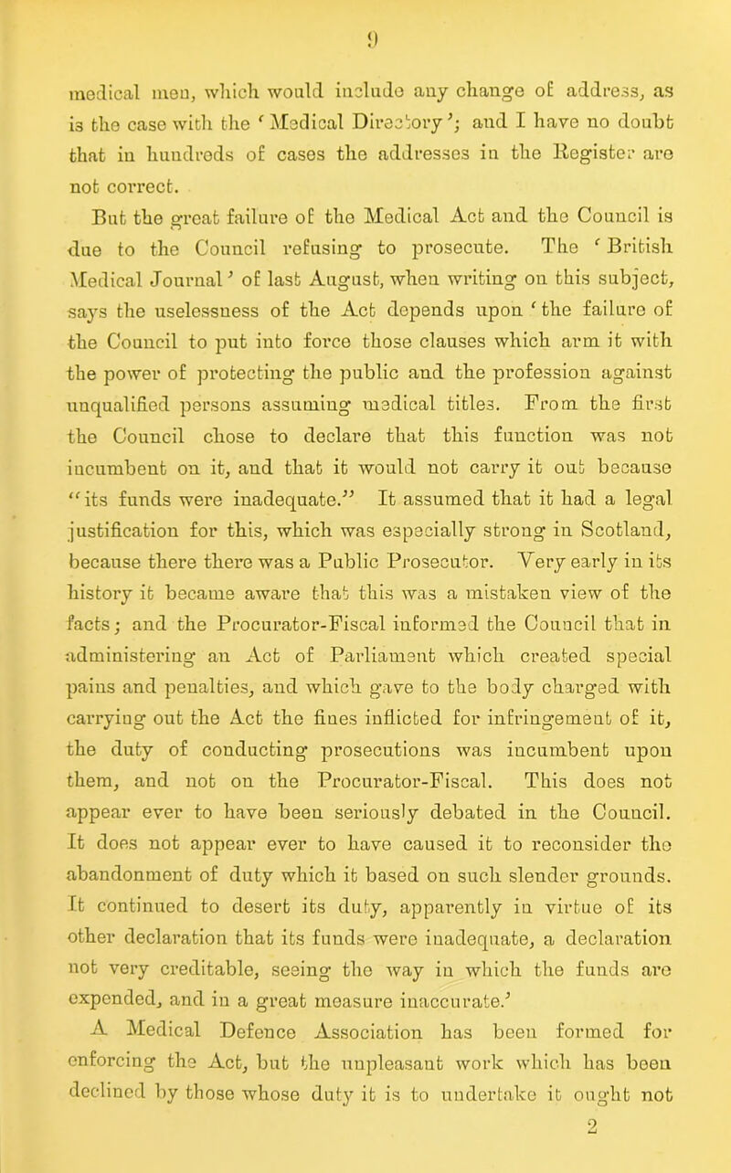 medical men, which would include any change o£ address, as i3 tho case with the f Medical Directory and I have no doubt that in hundreds of cases the addresses in the Register are not correct. But the great failure of tho Medical Act and the Council is due to the Council refusing to prosecute. The f British Medical JournalJ of last August, when writing on this subject, says the uselessness of the Act depends upon ‘ the failure of the Council to put into force those clauses which arm it with the power of protecting' the public and the profession against unqualified persons assuming medical titles. From the first the Council chose to declare that this function was not incumbent on it, and that it would not carry it out because “its funds were inadequate.” It assumed that it had a legal justification for this, which was especially strong in Scotland, because there there was a Public Prosecutor. Very early in its history it became aware that this was a mistaken view of the facts; and the Procurator-Fiscal informed the Council that in administering an Act of Parliament which created special pains and penalties, and which gave to the body charged with carrying out the Act the fines inflicted for infringement of it, the duty of conducting prosecutions was incumbent upon them, and not on the Procurator-Fiscal. This does not appear ever to have been seriously debated in the Council. It does not appear ever to have caused it to reconsider tho abandonment of duty which it based on such slender grounds. Ft continued to desert its duty, apparently in virtue of its other declaration that its funds were inadequate, a declaration not very creditable, seeing tho way in which the funds are expended, and in a great measure inaccurate/ A Medical Defence Association has been formed for enforcing the Act, but the unpleasant work which has been declined by those whose duty it is to undertake it ought not