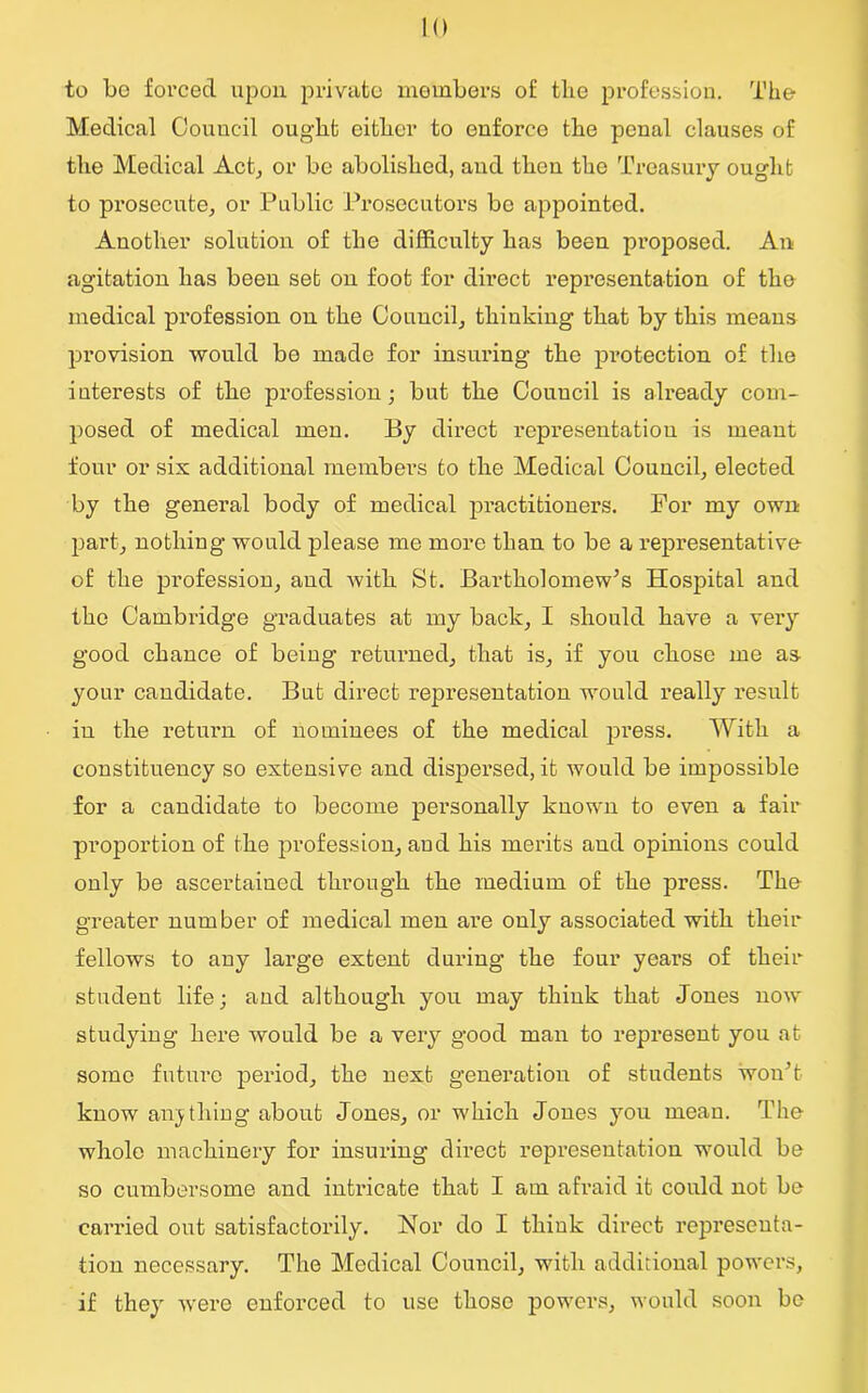 to bo forced upon private members of tbe profession. The Medical Council ought either to enforce the penal clauses of the Medical Act, or be abolished, and then the Treasury ought to prosecute, or Public Prosecutors be appointed. Another solution of the difficulty has been proposed. An agitation has been set on foot for direct representation of the medical profession on the Council, thinking that by this means provision would bo made for insuring the protection of the interests of the profession; but the Council is already com- posed of medical men. By direct representation is meant four or six additional members to the Medical Council, elected by the general body of medical practitioners. For my own part, nothing would please me more than to be a representative of the profession, and with St. Bartholomew's Hospital and the Cambridge graduates at my back, I should have a very good chance of being returned, that is, if you chose me as your candidate. But direct representation would really result in the return of nominees of the medical press. With a constituency so extensive and dispersed, it would be impossible for a candidate to become personally known to even a fair proportion of the profession, aud his merits and opinions could only be ascertained through the medium of the press. The greater number of medical men are only associated with their fellows to any large extent during the four years of their student life; and although you may thiuk that Jones now studying here would be a very good man to represent you at some future period, the next generation of students won't know anything about Jones, or which Jones you mean. The whole machinery for insuring direct representation would be so cumbersome and intricate that I am afraid it could not be carried out satisfactorily. Nor do I thiuk direct representa- tion necessary. The Medical Council, with additional powers, if they were enforced to use those powers, would soon be