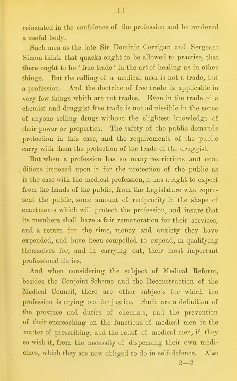 reinstated in tlie confidence of the profession and be rendered a useful body. Such men as the late Sir Dominic Corrigan and Sergeant Simon think that quacks ought to be allowed to practise, that there ought to bo f free trade ’ iu the art of healing as in other things. But the calling of a medical man is not a trade, but a profession. And the doctrine of free trade is applicable in very few things which are not trades. Even in the trade of a chemist and druggist free trade is not admissible in the sense of anyone selling drugs without the slightest knowledge of their power or properties. The safety of the public demands protection in this case, and the requirements of the public carry with them the pi’otection of the trade of the druggist. But when a profession has so many restrictions and con- ditions imposed upon it for the protection of the public as is the case with the medical profession, it has a right to expect from the hands of the public, from the Legislature who repre- sent the public, some amount of reciprocity in the shape of enactments which will protect the profession, and insure that its members shall have a fair remuneration for their services, and a return for the time, money and anxiety they have expended, and have been compelled to expend, in qualifying themselves for, and in carrying out, their most important professional duties. And when considering the subject of Medical Reform, besides the Conjoint Scheme and the Reconstruction of the Medical Council, there are other subjects for which the profession is crying out for justice. Such are a definition of the province and duties of chemists, and the prevention of their encroaching on the functions of medical men in the matter of prescribing, and the relief of medical men, if they so wish it, from the necessity of dispensing their own medi- cines, which they are now obliged to do in self-defence. Also 2—2