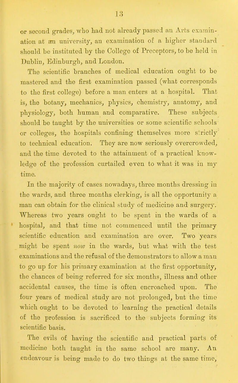 or second grades, who had not already passed an Arts examin- ation at an university, an examination of a higher standard should be instituted by the College of Preceptors, to be held in Dublin, Edinburgh, and London. The scientific branches of medical education ought to be mastered and the first examination passed (what corresponds to the first college) before a man enters at a hospital. That is, the botany, mechanics, physics, chemistry, anatomy, and physiology, both human and comparative. These subjects should be taught by the universities or some scientific schools or colleges, the hospitals confining themselves more strictly to technical education. They are now seriously overcrowded, and the time devoted to the attainment of a practical know- ledge of the profession curtailed even to what it was in my time. In the majority of cases nowadays, three months dressing in the wards, and three months clerking, is all the opportunity a man can obtain for the clinical study of medicine and surgery. Whereas two years ought to be spent in the wards of a hospital, and that time not commenced until the primary scientific education and examination are over. Two years might be spent now in the wards, but what with the test examinations and the refusal of the demonstrators to allow a man to go up for his primary examination at the first opportunity, the chances of being referred for six months, illness and other accidental causes, the time is often encroached upon. The four years of medical study are not prolonged, but the time which ought to be devoted to learning the practical details of the profession is sacrificed to the subjects forming its scientific basis. The evils of having the scientific and practical parts of medicine both taught in the same school are many. An endeavour is being made to do two things at the same time,