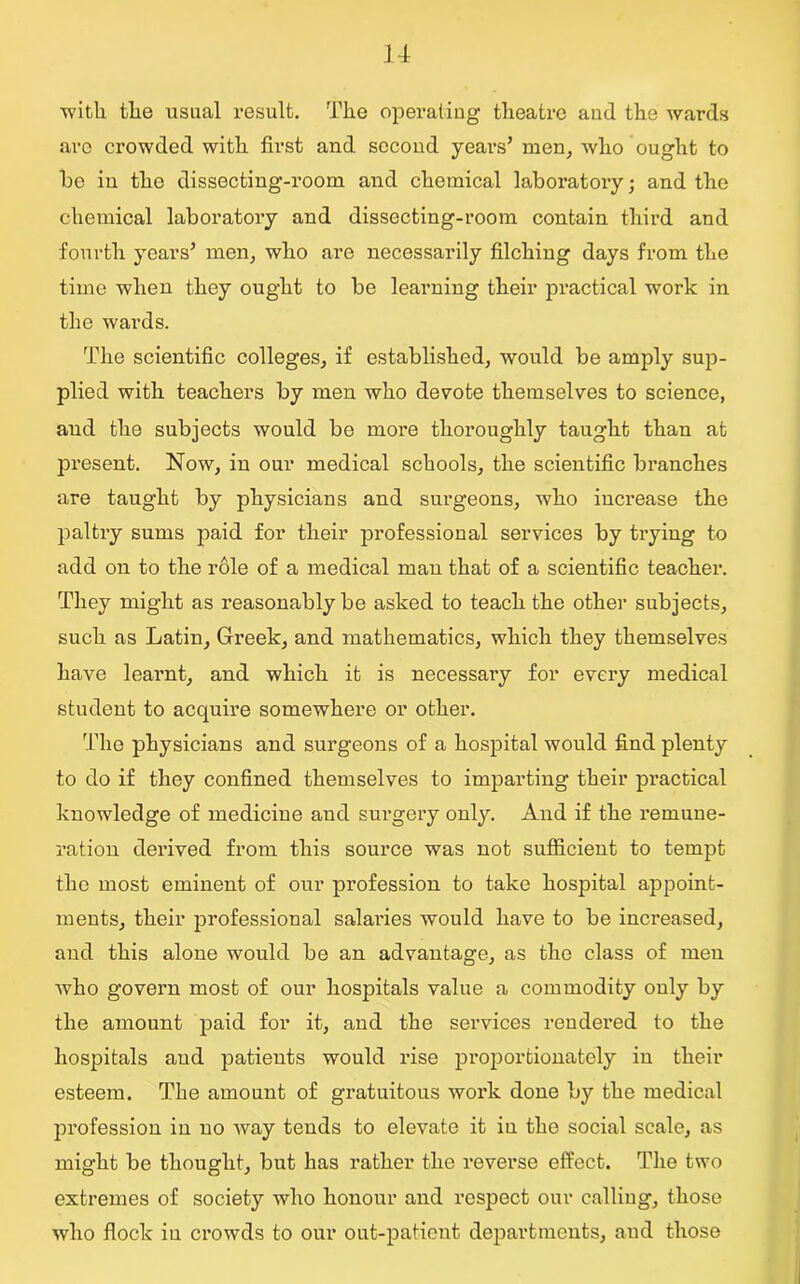 ■with the usual result. The operating theatre and the wards are crowded with first and second years’ men, who ought to he in the dissecting-room and chemical laboratory; and the chemical laboratory and dissecting-room contain third and fourth years’ men, who are necessarily filching days from the time when they ought to be learning their practical work in the wards. The scientific colleges, if established, would be amply sup- plied with teachers by men who devote themselves to science, and the subjects would be more thoroughly taught than at present. Now, in our medical schools, the scientific branches are taught by physicians and surgeons, who increase the paltry sums paid for their professional services by trying to add on to the role of a medical man that of a scientific teacher. They might as reasonably be asked to teach the other subjects, such as Latin, Greek, and mathematics, which they themselves have learnt, and which it is necessary for every medical student to acquire somewhere or other. The physicians and surgeons of a hospital would find plenty to do if they confined themselves to imparting their practical knowledge of medicine and surgery only. And if the remune- ration derived from this source was not sufficient to tempt the most eminent of our profession to take hospital appoint- ments, their professional salai’ies would have to be increased, and this alone would be an advantage, as the class of men who govern most of our hospitals value a commodity only by the amount paid for it, and the services rendered to the hospitals and patients would rise proportionately in their esteem. The amount of gratuitous work done by the medical profession in no way tends to elevate it in the social scale, as might be thought, but has rather the reverse effect. The two extremes of society who honour and respect our calling, those who flock iu crowds to our out-patient departments, and those