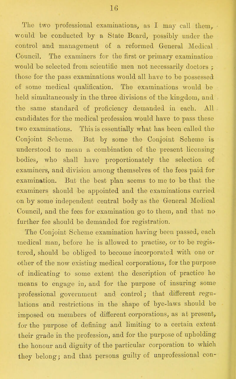 The two professional examinations,, as I may call them, would be conducted by a State Board, possibly under the control and management of a reformed General Medical Council. The examiners for the first or primary examination would be selected from scientific men not necessarily doctors ; those for the pass examinations would all have to be possessed of some medical qualification. The examinations would be held simultaneously in the three divisions of the kingdom, and the same standard of proficiency demanded in each. All candidates for the medical profession would have to pass these two examinations. This is essentially what has been called the Conjoint Scheme. But by some the Conjoint Scheme is understood to mean a combination of the present licensing bodies, who shall have proportionately the selection of examiners, and division among themselves of the fees paid for examination. But the best plan seems to me to be that the examiners should be appointed and the examinations carried on by some independent central body as the General Medical Council, and the fees for examination go to them, and that no further fee should be demanded for registration. The Conjoint Scheme examination having been passed, each medical man, before he is allowed to practise, or to be regis- tered, should be obliged to become incorporated with one or other of the now existing medical corporations, for the purpose of indicating to some extent the description of practice he means to engage in, and for the purpose of insuring some professional government and control; that different regu- lations and restrictions in the shape of bye-laws should bo imposed on members of different corporations, as at present, for the purpose of defining and limiting to a certain extent their grade in the profession, and for the purpose of upholding the honour and dignity of the particular corporation to which they belong; and that persons guilty of unpi’ofessional con-