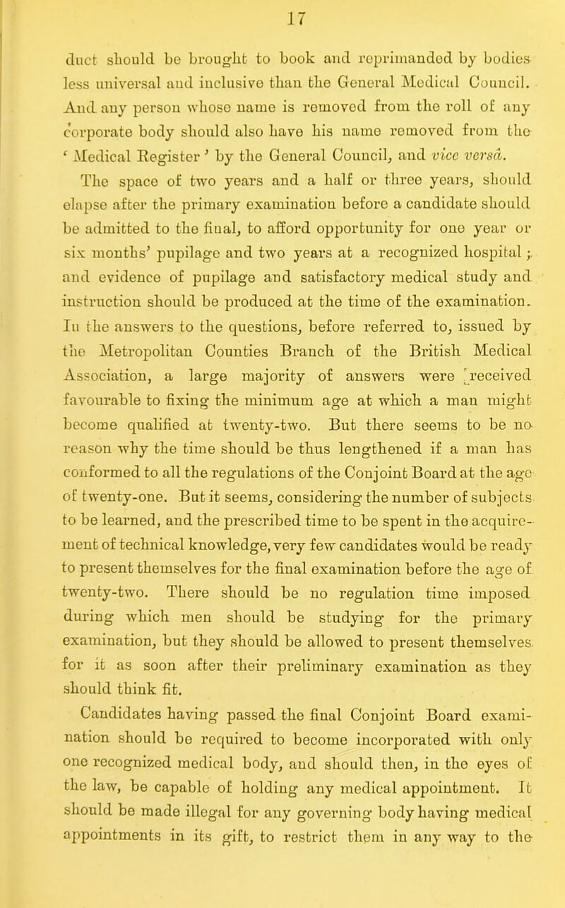 duct should be brought to book and reprimanded by bodies less universal aud inclusive than the General Medical Council. And. any person whose name is removed from the roll of any corporate body should also have his name removed from the f Medical Register ’ by the General Council, and vice versa. The space of two years and a half or three years, should elapse after the primary examination before a candidate should be admitted to the fiual, to afford opportunity for one year or six months* pupilage and two years at a recognized hospital and evidence of pupilage and satisfactory medical study and instruction should be produced at the time of the examination. Iu the answers to the questions, before referred to, issued by the Metropolitan Counties Branch of the British. Medical Association, a large majority of answers were received favourable to fixing the minimum age at which a man might become qualified at twenty-two. But there seems to be no- reason why the time should be thus lengthened if a man has conformed to all the regulations of the Conjoint Board at the age of twenty-one. But it seems, considering the number of subjects to be learned, and the prescribed time to be spent in the acquire- ment of technical knowledge, very few candidates would be ready to present themselves for the final examination before the age of twenty-two. There should be no regulation time imposed during which men should be studying for the primary examination, but they should be allowed to present themselves, for it as soon after their preliminary examination as they should think fit. Candidates having passed the final Conjoint Board exami- nation should be required to become incorporated with only one recognized medical body, and should then, in the eyes of the law, be capable of holding any medical appointment. It should be made illegal for any governing body having medical appointments in its gift, to restrict them in any way to the-