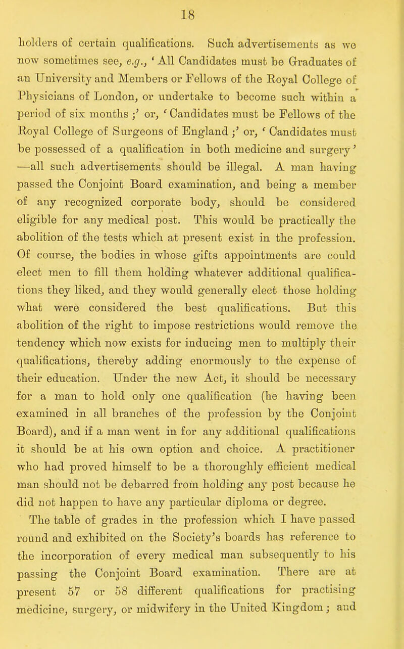 holders of certain qualifications. Such advertisements as we now sometimes see, e.cj., 1 All Candidates must be Graduates of an University and Members or Fellows of the Royal College of Physicians of London, or undertake to become such within a period of six months •/ or, c Candidates must be Fellows of the Royal College of Surgeons of England or, * Candidates must be possessed of a qualification in both medicine and surgery ’ —all such advertisements should be illegal. A man having passed the Conjoint Board examination, and being a member of any recognized corporate body, should be considered eligible for any medical post. This would be practically the abolition of the tests which at present exist in the profession. Of course, the bodies in whose gifts appointments are could elect men to fill them holding whatever additional qualifica- tions they liked, and they would generally elect those holding what were considered the best qualifications. But this abolition of the right to impose restrictions would remove the tendency which now exists for inducing men to multiply their qualifications, thereby adding enormously to the expense of their education. Under the new Act, it should be necessary for a man to hold only one qualification (he having been examined in all branches of the profession by the Conjoint Board), and if a man went in for any additional qualifications it should be at his own option and choice. A practitioner who had proved himself to be a thoroughly efficient medical man should not be debarred from holding any post because he did not happen to have any particular diploma or degree. The table of grades in the profession which I have passed round and exhibited on the Society’s boards has reference to the incorporation of every medical man subsequently to his passing the Conjoint Board examination. There are at present 57 or 58 different qualifications for practising medicine, surgery, or midwifery in tho United Kiugdom; and