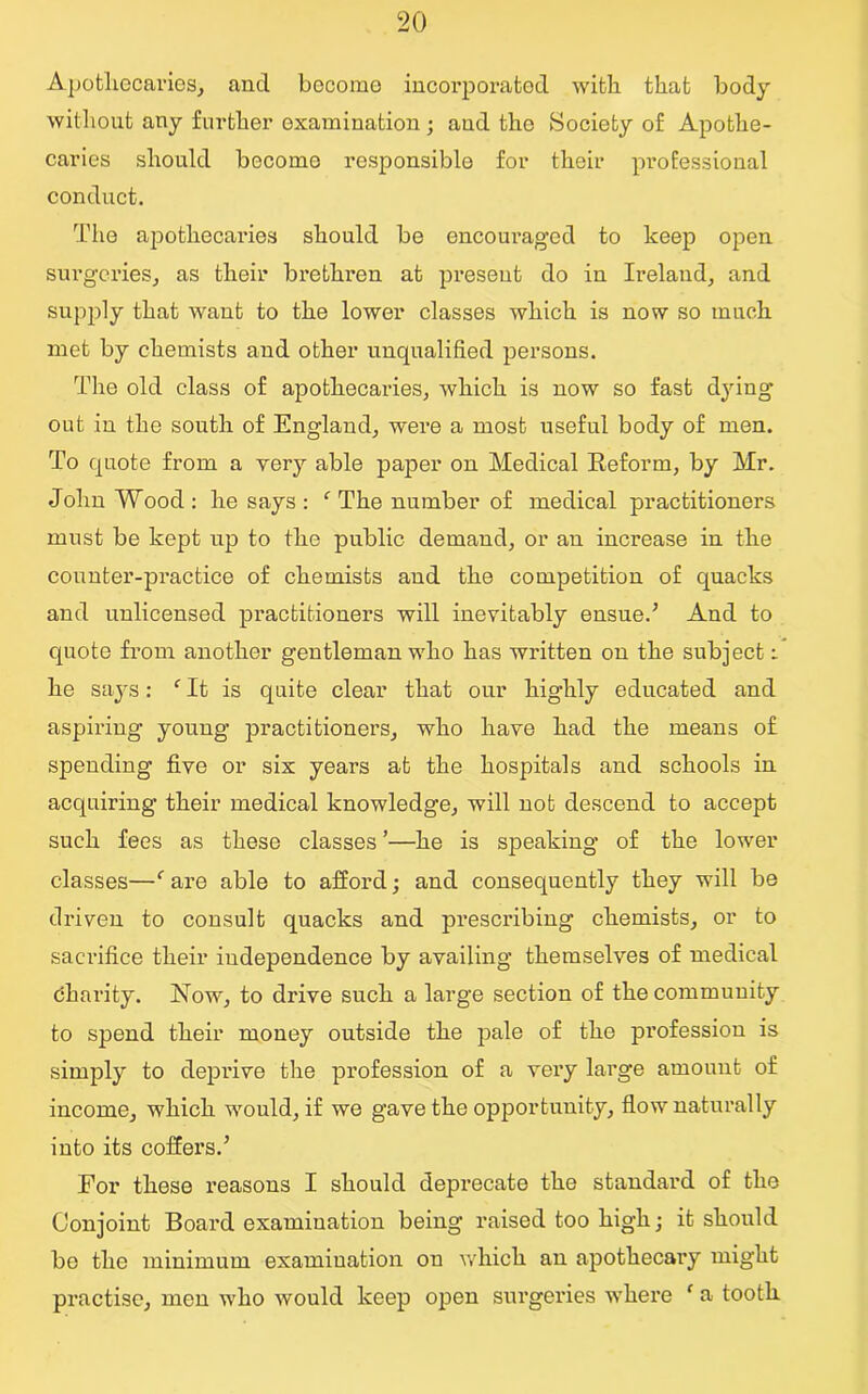 Apothecaries, and become incorporated with, that body without any further examination ; and tho Society of Apothe- caries should become responsible for their professional conduct. The apothecaries should be encouraged to keep open surgeries, as their brethren at present do in Ireland, and supply that want to the lower classes which is now so much met by chemists and other unqualified persons. The old class of apothecaries, which is now so fast dying out in the south of England, were a most useful body of men. To quote from a very able paper on Medical Reform, by Mr. John Wood: he says: ‘ The number of medical practitioners must be kept up to the public demand, or an increase in the counter-practice of chemists and the competition of quacks and unlicensed practitioners will inevitably ensue.’ And to quote from another gentleman who has written on the subject i he says: f It is quite clear that our highly educated and aspiring young practitioners, who have had the means of spending five or six years at the hospitals and schools in acquiring their medical knowledge, will not descend to accept such fees as these classes ’—he is speaking of the lower classes—f are able to afford; and consequently they will be driven to consult quacks and prescribing chemists, or to sacrifice their independence by availing themselves of medical dharity. Now, to drive such a large section of the community to spend their money outside the pale of the profession is simply to deprive the profession of a very large amount of income, which would, if we gave the opportunity, flow naturally into its coffers.’ For these reasons I should deprecate the standard of the Conjoint Board examination being raised too high; it should be the minimum examination on which an apothecai’y might practise, men who would keep open surgeries where ‘ a tooth