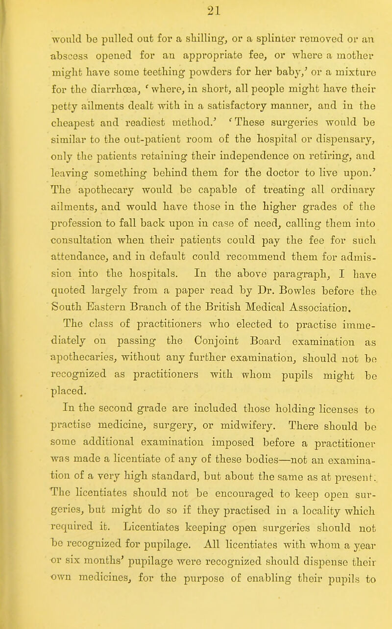 would be pulled out for a shilling-, or a splinter removed or an abscess opened for an appropriate fee, or where a mother might have some teething powders for her baby/ or a mixture for the diarrhoea, f where, in short, all people might have their petty ailments dealt with in a satisfactory manner, aud in the cheapest and readiest method/ f These surgeries would be similar to the out-patient room of the hospital or dispensary, only the patients retaining their independence on retiring, and leaving something behind them for the doctor to live upon/ The apothecary would be capable of treating all ordinary ailments, and would have those in the higher grades of the profession to fall back upon in case of need, calling them into consultation when their patients could pay the fee for such attendance, and in default could recommend them for admis- sion into the hospitals. In the above paragraph, I have quoted largely from a paper read by Dr. Bowles before the South Eastern Branch of the British Medical Association. The class of practitioners who elected to practise imme- diately on passing the Conjoint Board examination as apothecaries, without any further examination, should not be recognized as practitioners with whom pupils might be placed. In the second grade are included those holding licenses to practise medicine, surgery, or midwifery. There should be some additional examination imjjosed before a practitioner wa s made a licentiate of any of these bodies—not an examina- tion of a very high standard, but about the same as at present. The licentiates should not be encouraged to keep open sur- geries, but might do so if they practised in a locality which required it. Licentiates keeping open surgeries should not be recognized for pupilage. All licentiates with whom a year or six months' pupilage were recognized should dispense their own medicines, for the purpose of enabling their pupils to