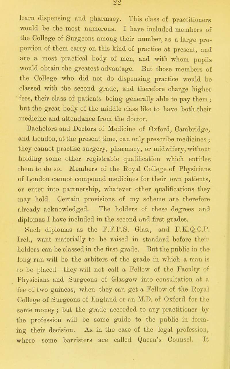 learn dispensing- and pharmacy. This class of: practitioners would bo the most numerous. I have included members of the College of Surgeons among their number, as a large pro- portion of them carry on this kind of practice at present, and are a most practical body of men, and with whom pupils would obtain the greatest advantage. But those members of the College who did not do dispensing practice would be classed with the second grade, and therefore charge higher fees, their class of patients being generally able to pay them ; but the great body of the middle class like to have both their medicine and attendance from the doctor. Bachelors and Doctors of Medicine of Oxford, Cambridge, and London, at the present time, can only prescribe medicines ; they cannot practise surgery, pharmacy, or midwifery, without holding some other registrable qualification which entitles them to do so. Members of the Royal College of Physicians of London cannot compound medicines for their own patients, or enter into partnership, whatever other qualifications they may hold. Certain provisions of my scheme are therefore already acknowledged. The holders of these degrees and diplomas I have included in the second and first grades. Such diplomas as the F.F.P.S. Glas., and F.K.Q.C.P. Irel., want materially to be raised in standard before their holders can be classed in the first gx-ade. But the public in the long run will be the ax-biters of the grade in which a man is to be placed—they will not call a Fellow of the Faculty of Physicians and Surgeons of Glasgow into consultation at a fee of two guineas, when they can get a Fellow of the Royal College of Sui-geons of England or an M.D. of Oxfoi-d for the same money; but the gi-ade accorded to any px-actitioner by the profession will be some guide to the pxxblic in form- ing their decision. As in the case of the legal profession, where some banisters are called Queen’s Counsel. It