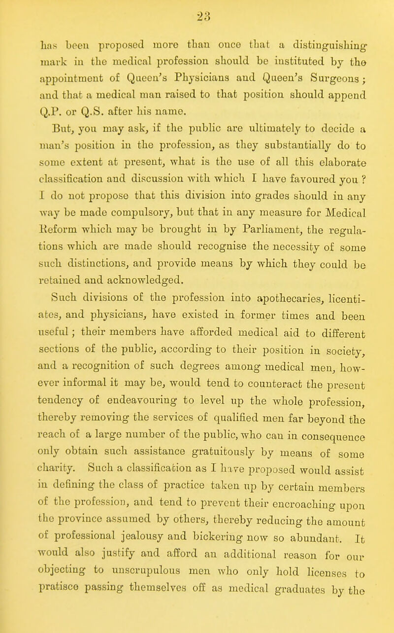 lms been proposed more than once that a distinguishing- mark in the medical profession should be instituted by the appointment of Queen’s Physicians and Queen’s Surgeons; and that a medical man raised to that position should append Q.P. or Q.S. after his name. But, you may ask, if the public are ultimately to decide a man’s position in the profession, as they substantially do to some extent at present, what is the use of all this elaborate classification and discussion with which I havo favoured you ? I do not propose that this division into grades should in any way be made compulsory, but that in any measure for Medical lieform which may be brought in by Parliament, the regula- tions which are made should recognise the necessity of some such distinctions, and provide means by which they could be retained and acknowledged. Such divisions of the profession into apothecaries, licenti- ates, and physicians, have existed in former times and been useful ; their members have afforded medical aid to different sections of the public, according to their position in society, and a recognition of such degrees among medical men, how- ever informal it may be, would tend to counteract the present tendency of endeavouring to level up the whole profession, thereby removing the services of qualified men far beyond the reach of a large number of the public, who can in consequence only obtain such assistance gratuitously by means of some charity. Such a classification as I have proposed would assist in defining the class of practice taken up by certain members of the profession, and tend to prevent their encroaching- upon the province assumed by others, thereby reducing the amount of professional jealousy and bickering now so abundant. It would also justify and afford an additional reason for our objecting to unscrupulous men who only hold licenses to pratisco passing themselves off as medical graduates by the