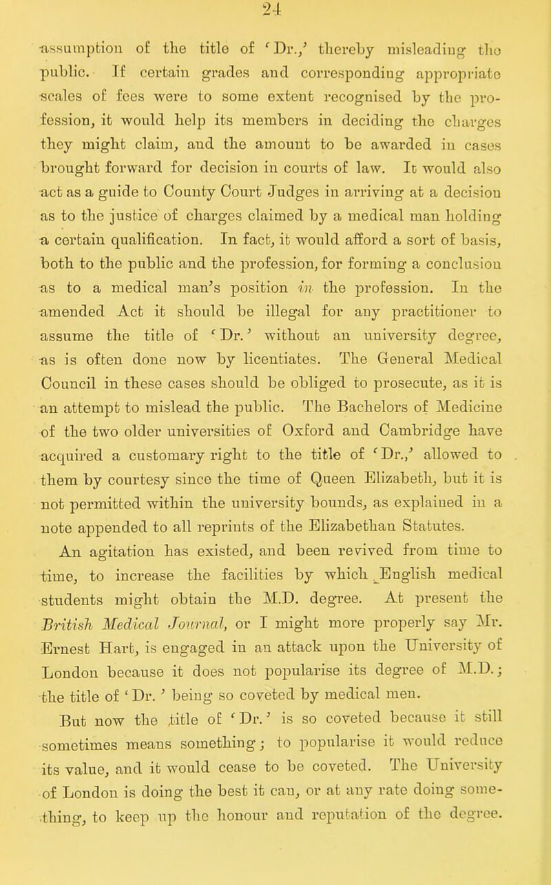 •assumption of the title of ‘ Dr./ thereby misleading the public. If certain grades and corresponding appropriate scales of fees were to some extent recognised by the pro- fession, it would help its members in deciding the charges they might claim, and the amount to be awarded in cases brought forward for decision in courts of law. It would also act as a guide to County Court Judges in arriving at a decision as to the justice of charges claimed by a medical man holding a certain qualification. In fact, it would afford a sort of basis, both to the public and the profession, for forming a conclusion as to a medical man’s position in the profession. In the amended Act it should be illegal for any practitioner to assume the title of f Dr. ’ without an university degree, as is often done now by licentiates. The General Medical Council in these cases should be obliged to prosecute, as it is an attempt to mislead the public. The Bachelors of Medicine of the two older universities of Oxford and Cambridge have acquired a customary right to the title of 'Dr./ allowed to them by courtesy since the time of Queen Elizabeth, but it is not permitted within the university bounds, as explained in a note appended to all reprints of the Elizabethan Statutes. An agitation has existed, and been revived from time to time, to increase the facilities by which ^English medical students might obtain the M.D. degree. At present the British Medical Journal, or I might more properly say Mr. Ernest Hart, is engaged in an attack upon the University of London because it does not popularise its degree of M.D.; the title of ‘ Dr. ’ being so coveted by medical men. But now the title of f Dr. ’ is so coveted because it still sometimes means something; to popularise it would reduce its value, and it would cease to be coveted, bhe 1J nvveisity of London is doing the best it can, or at any rate doing some- thing, to keep up the honour and reputation of the degree.