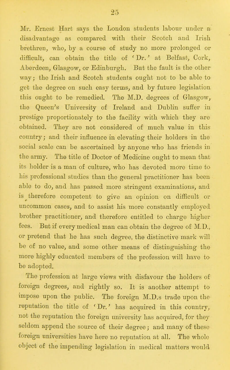 Mr. Ernest Hart says the London students labour under a disadvantage as compared with their Scotch and Irish brethren, who, by a course of study no more prolonged or difficult, can obtain the title of ‘ Dr.' at Belfast, Cork, Aberdeen, Glasgow, or Edinburgh. But the fault is the other way; tho Irish and Scotch students ought not to be able to get the degree on such easy terms, and by future legislation this ought to be remedied. The M.D. degrees of Glasgow, the Queen's University of Ireland and Dublin suffer in prestige proportionately to the facility with which they are obtained. They are not considered of much value in this country; and their influence in elevating their holders in the social scale can be ascertained by anyone who has friends in the army. The title of Doctor of Medicine ought to mean that its holder is a man of culture, who has devoted more time to his professional studies than the general practitioner has been able to do, and has passed more stringent examinations, and is ^therefore competent to give an ojDinion on difficult or uncommon cases, and to assist his more constantly employed brother practitioner, and therefore entitled to charge higher fees. But if every medical man can obtain the degree of M.D., or pretend that he has such degree, the distinctive mark will be of no value, and some other means of distinguishing the more highly educated members of the profession will have to be adopted. The profession at large views with disfavour the holders of foreign degrees, and rightly so. It is another attempt to impose upon the public. The foreign M.D.s trade upon the reputation the title of ‘ Dr.; has acquired in this country, not the reputation the foreign university has acquired, for they seldom append the source of their degree; and many of these foreign universities have here no reputation at all. The whole object of the impending legislation in medical matters would