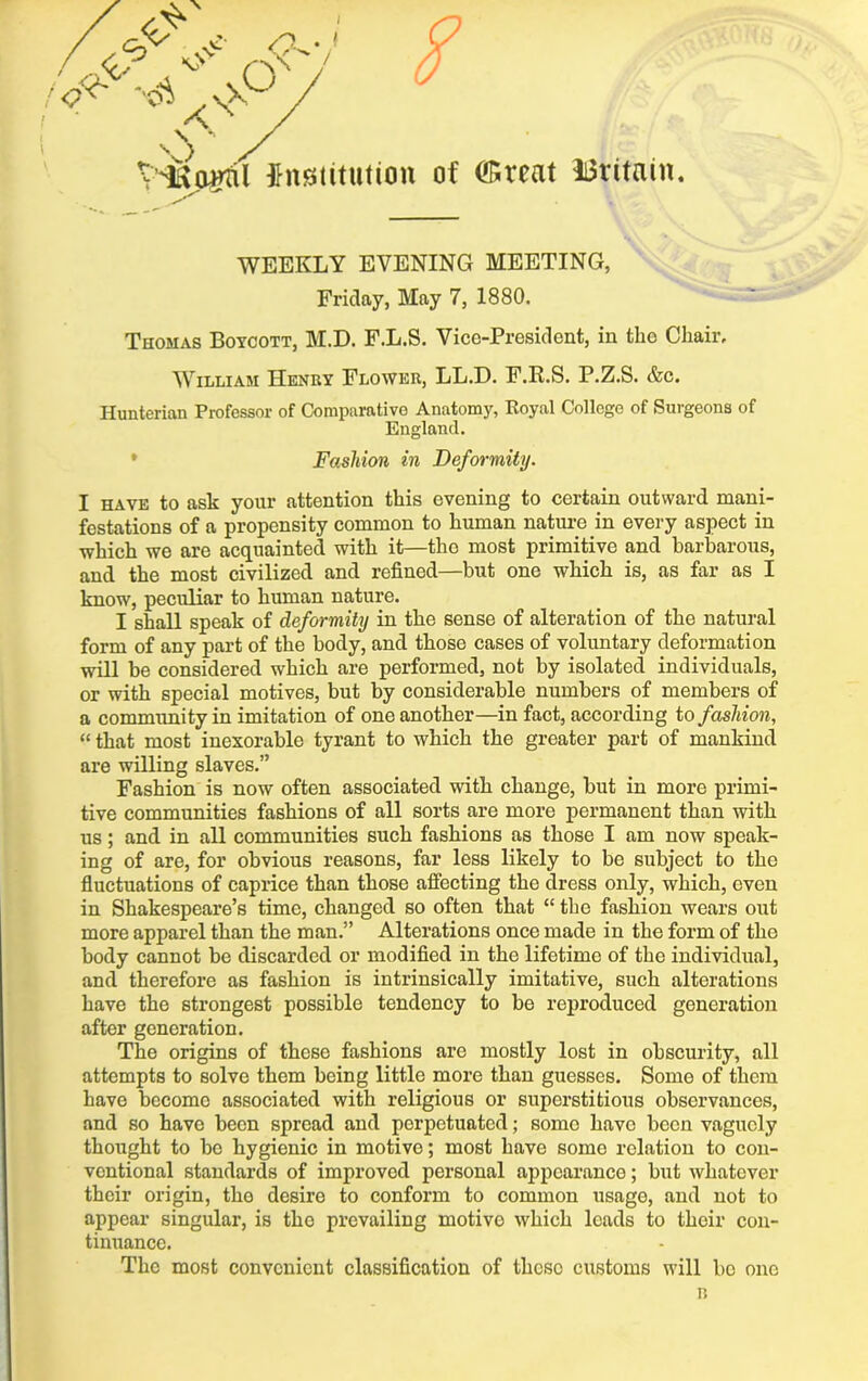 WEEKLY EVENING MEETING, Friday, May 7, 1880. Thomas Boycott, M.D. F.L.S. Vice-President, in the Chair, William Henry Flower, LL.D. F.R.S. P.Z.S. &c. Hunterian Professor of Comparative Anatomy, Royal College of Surgeons of England. Fashion in Deformity. I have to ask your attention this evening to certain outward mani- festations of a propensity common to human nature in every aspect in which we are acquainted with it—the most primitive and barbarous, and the most civilized and refined—but one which is, as far as I know, peculiar to human nature. I shall speak of deformity in the sense of alteration of the natural form of any part of the body, and those cases of voluntary deformation will be considered which are performed, not by isolated individuals, or with special motives, but by considerable numbers of members of a community in imitation of one another—in fact, according to fashion, “ that most inexorable tyrant to which the greater part of mankind are willing slaves.” Fashion is now often associated with change, but in more primi- tive communities fashions of all sorts are more permanent than with us; and in all communities such fashions as those I am now speak- ing of are, for obvious reasons, far less likely to be subject to the fluctuations of caprice than those affecting the dress only, which, even in Shakespeare’s time, changed so often that “ the fashion wears out more apparel than the man.” Alterations once made in the form of the body cannot be discarded or modified in the lifetime of the individual, and therefore as fashion is intrinsically imitative, such alterations have the strongest possible tendency to be reproduced generation after generation. The origins of these fashions are mostly lost in obscurity, all attempts to solve them being little more than guesses. Some of them have become associated with religious or superstitious observances, and so have been spread and perpetuated; some have been vaguely thought to be hygienic in motivo; most have some relation to con- ventional standards of improvod personal appearance; but whatever their origin, the desire to conform to common usage, and not to appear singular, is the prevailing motivo which leads to their con- tinuance. The most convenient classification of these customs will be one