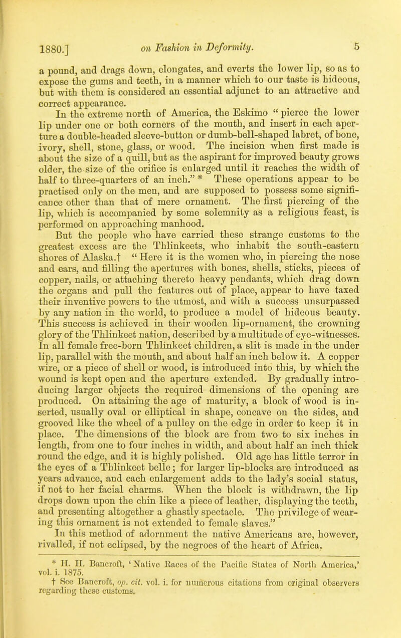 a pound, and drags down, elongates, and everts the lower lip, so as to exposo the gums and teeth, in a manner which to our taste is hideous, but with them is considered an essential adjunct to an attractive and correct appearance. In tho extreme north of America, the Eskimo “ pierce the lower lip under one or both cornors of the mouth, and insert in each aper- ture a double-hoaded sleeve-button or dumb-bell-shaped labret, of bone, ivory, shell, stone, glass, or wood. Tho incision when first made is about the size of a quill, but as the aspirant for improved beauty grows older, the size of the orifice is enlargod until it reaches the width of half to three-quarters of an inch.” * These operations appear to be practised only on tho men, and are supposed to possess some signifi- cance other than that of mere ornament. The first piercing of the lip, which is accompanied by some solemnity as a religious feast, is performed on approaching manhood. But the people who have carried these strange customs to the greatest excess are tho Thlinkeets, who inhabit the south-eastern shores of Alaska.! “ Here it is the women who, in piercing the nose and cars, and filling the apertures with bones, shells, sticks, pieces of copper, nails, or attaching thereto heavy pendants, which drag down the organs and pull the features out of place, appear to have taxed their inventive powers to the utmost, and with a success unsurpassed by any nation in the world, to produce a model of hideous beauty. This success is achieved in their wooden lip-ornament, the crowning glory of the Thlinkeet nation, described by a multitude of eye-witnesses. In all female free-born Thlinkeet children, a slit is made in the under lip, parallel with the mouth, and about half an inch below it. A copper wire, or a piece of shell or wood, is introduced into this, by which the wound is kept open and the aperture extended. By gradually intro- ducing larger objects the required dimensions of the opening are produced. On attaining the age of maturity, a block of wood is in- serted, usually oval or elliptical in shape, concave on the sides, and grooved like the wheel of a pulley on the edge in order to keep it in place. The dimensions of the block are from two to six inches in length, from one to four inches in width, and about half an inch thick round the edge, and it is highly polished. Old age has little terror in the eyes of a Thlinkeet belle; for larger lip-blocks arc introduced as years advanco, and each enlargement adds to the lady’s social status, if not to her facial charms. When the block is withdrawn, the lip drops down upon the chin like a piece of leather, displaying the teeth, and presenting altogether a ghastly spectacle. The privilege of wear- ing this ornament is not extended to female slaves.” In this method of adornment the native Americans are, however, rivalled, if not eclipsed, by the negroes of the heart of Africa. * H. PI. Bancroft, ‘Native Races of the Pacific States of North America,’ vol. i. 1875. t See Bancroft, op. cit. vol. i. for numerous citations from original observers regarding these customs.