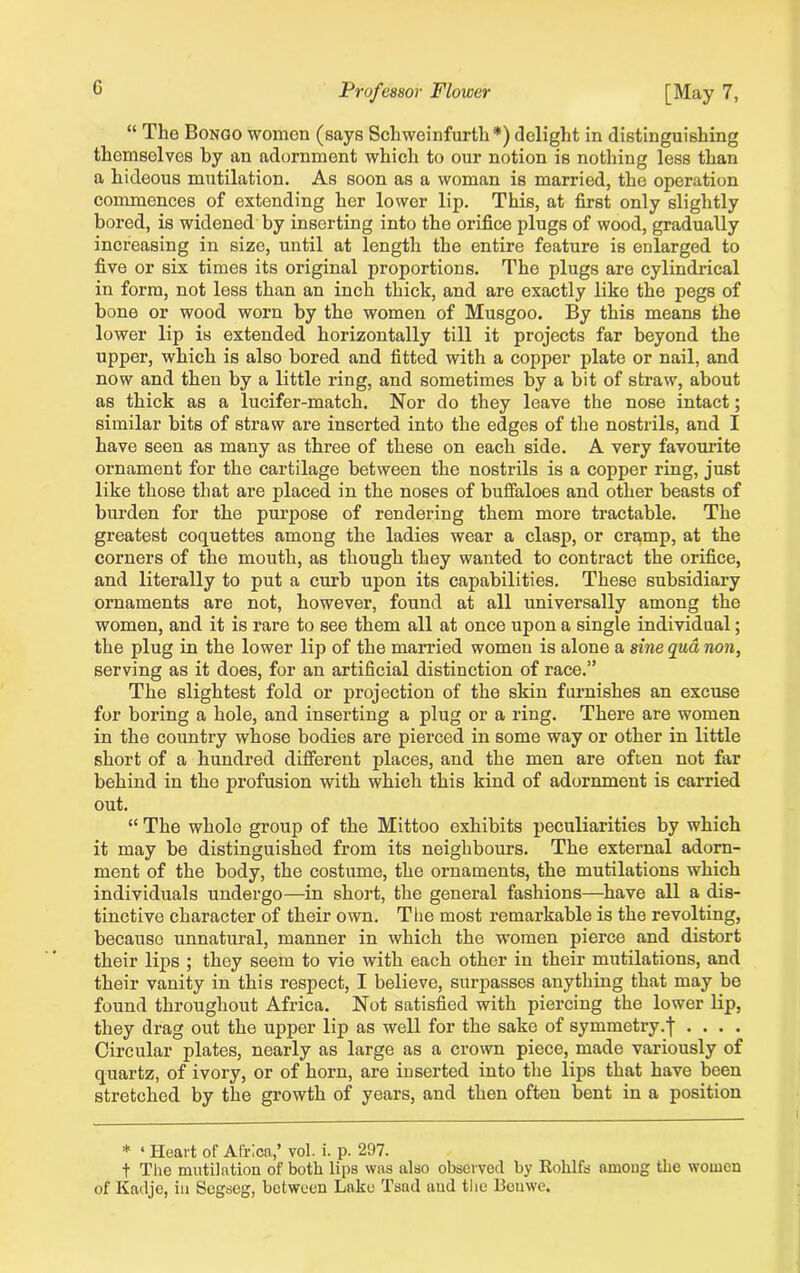 G “ The Bongo women (says Schweinfurth*) delight in distinguishing themselves by an adornment which to our notion is nothing less than a hideous mutilation. As soon as a woman is married, the operation commences of extending her lower lip. This, at first only slightly bored, is widened by inserting into the orifice plugs of wood, gradually increasing in size, until at length the entire feature is enlarged to five or six times its original proportions. The plugs are cylindrical in form, not less than an inch thick, and are exactly like the pegs of bone or wood worn by the women of Musgoo. By this means the lower lip is extended horizontally till it projects far beyond the upper, which is also bored and fitted with a copper plate or nail, and now and then by a little ring, and sometimes by a bit of straw, about as thick as a lucifer-match. Nor do they leave the nose intact; similar bits of straw are inserted into the edges of the nostrils, and I have seen as many as three of these on each side. A very favourite ornament for the cartilage between the nostrils is a copper ring, just like those that are placed in the noses of buffaloes and other beasts of burden for the purpose of rendering them more tractable. The greatest coquettes among the ladies wear a clasp, or cramp, at the corners of the mouth, as though they wanted to contract the orifice, and literally to put a curb upon its capabilities. These subsidiary ornaments are not, however, found at all universally among the women, and it is rare to see them all at once upon a single individual; the plug in the lower lip of the married women is alone a sine qua, non, serving as it does, for an artificial distinction of race.” The slightest fold or projection of the skin furnishes an excuse for boring a hole, and inserting a plug or a ring. There are women in the country whose bodies are pierced in some way or other in little short of a hundred different places, and the men are often not far behind in the profusion with which this kind of adornment is carried out. “ The whole group of the Mittoo exhibits peculiarities by which it may be distinguished from its neighbours. The external adorn- ment of the body, the costume, the ornaments, the mutilations which individuals undergo—in short, the general fashions—have all a dis- tinctive character of their own. The most remarkable is the revolting, because unnatural, manner in which the women pierce and distort their lips ; they seem to vie with each other in their mutilations, and their vanity in this respect, I believe, surpasses anything that may be found throughout Africa. Not satisfied with piercing the lower lip, they drag out the upper lip as well for the sake of symmetry, j .... Circular plates, nearly as large as a crown piece, made variously of quartz, of ivory, or of horn, are inserted into the lips that have been stretched by the growth of years, and then often bent in a position * ‘ Heart of Africa,’ vol. i. p. 297. t The mutilation of both lips was also observed by Rohlfs among the women of Kadje, in Segseg, between Lake Tsad and the Ben we.