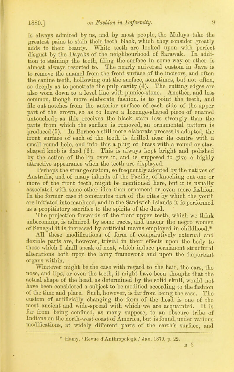 is always admired by us, and by most people, the Malays take the greatest pains to stain their teeth black, which they consider greatly adds to their beauty. White teeth aro looked upon with perfect disgust by tlio Dayaks of the neighbourhood of Sarawak. In addi- tion to staining the teeth, filing the surface in some way or other is almost always resorted to. The nearly universal custom in Java is to remove the enamel from the front surface of the incisors, and often the canine teeth, hollowing out the surface, sometimes, but not often, so deeply as to penetrate the pulp cavity (4). The cutting edges aro also worn down to a level line with pumice-stone. Another, and less common, though more elaborate fashion, is to point the teeth, and file out notches from the anterior surface of each side of the upper part of the crown, so as to leave a lozenge-shaped piece of enamol untouched; as this receives the black stain less strongly than the parts from which the surface is removed, an ornamental pattern is produced (5). In Borneo a still more elaborate process is adopted, the front surface of each of the teeth is drilled near its centre with a small round hole, and into this a plug of brass with a round or star- shaped knob is fixed (6). This is always kept bright and polished by the action of the lip over it, and is supposed to give a highly attractive appearance when the teeth are displayed. Perhaps the strange custom, so frequently adopted by the natives of Australia, and of many islands of the Pacific, of knocking out one or more of the front teeth, might be mentioned here, but it is usually associated with some other idea than ornament or even mere fashion. In the former case it constitutes part of the rites by which the youth are initiated into manhood, and in the Sandwich Islands it is performed as a propitiatory sacrifice to the spirits of the dead. The projection forwards of the front upper teeth, which we think unbecoming, is admired by some races, and among the negro women of Senegal it is increased by artificial means employed in childhood.* All these modifications of form of comparatively external and flexible parts are, however, trivial in their effects upon the body to those which I shall speak of next, which induce permanent structural alterations both upon the bony framework and upon the important organs within. Whatever might be the case with regard to the hair, the ears, tho nose, and lips, or even the teeth, it might have been thought that tho actual shape of tho head, as determined by the solid skull, would not have been considered a subject to be modified according to the fashion of the time and place. Such, however, is far from being the case. Tho custom of artificially changing the form of the head is ono of tho most ancient and wide-spread with which we are acquainted. It is far from being confined, as many suppose, to an obscure tribe of Indians on the north-west coast of America, but is found, under various modifications, at widely different parts of the earth’s surface, and * Ilamy, ‘ ltevuc d’Antliropologie,’ Jan. 1879, p. 22.