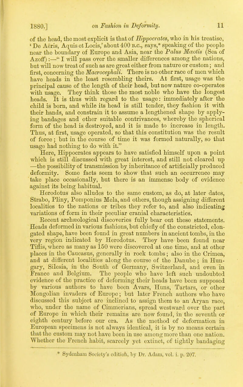 of the head, the most explicit is that of Hippocrates, who in his treatise, ‘ De Aeris, Aquis ot Locis,’ about 400 b.o., says,* speaking of the peoplo near tlio boundary of Europe and Asia, near the Palus Mceotis (Sea of Azoff) :—“ I will pass over the smaller differences among tho nations, but will now treat of such as are groat either from nature or custom; and first, concerning the Macrocephcdi. Thoro is no other race of men which have heads in the least resembling theirs. At first, usage was the principal cause of the length of their head, but now nature co-operates with usage. They think those the most noble who have tho longest heads. It is thus with regard to the usage: immediately after tho child is born, and while its head is still tender, they fashion it with their hands, and constrain it to assume a lengthened shape by apply- ing bandages and other suitable contrivances, whereby the spherical form of the head is destroyed, and it is made to increase in length. Thus, at first, usage operated, so that this constitution was the result of force; but in the course of time it was formed naturally, so that usage had nothing to do with it.” Here, Hippocrates appears to have satisfied himself upon a point which is still discussed with great interest, and still not cleared up —the possibility of transmission by inheritance of artificially produced deformity. Some facts seem to show that such an occurrence may take place occasionally, but there is an immense body of evidence against its being habitual. Herodotus also alludes to the same custom, as do, at later dates, Strabo, Pliny, Pomponius Mela, and others, though assigning different localities to the nations or tribes they refer to, and also indicating variations of form in their peculiar cranial characteristics. Eecent archaeological discoveries fully bear out these statements. Heads deformed in various fashions, but chiefly of the constricted, elon- gated shape, have been found in great numbers in ancient tombs, in the very region indicated by Herodotus. They have been found near Tiflis, where as many as 150 were discovered at one time, and at other places in the Caucasus, generally in rock tombs; also in the Crimea, and at different localities along the course of the Danube; in Hun- gary, Silesia, in the South of Germany, Switzerland, and even in France and Belgium. The people who have left such undoubted evidence of the practice of deforming their heads have been supposed by various authors to have been Avars, Huns, Tartars, or other Mongolian invaders of Europe; but later French authors who have discussed this subject are inclined to assign them to an Aryan race, who, under the name of Cimmerians, spread westward over the part of Europe in which their remains aro now found, in the seventh or eighth century before our era. As the method of deformation in European specimens is not always identical, it is by no means certain that the custom may not have been in use among more than one nation. Whether the French habit, scarcely yet extinct, of tightly bandaging * Sydenham Society’s editioh, by Dr. Adam, vol. i. p. 207.