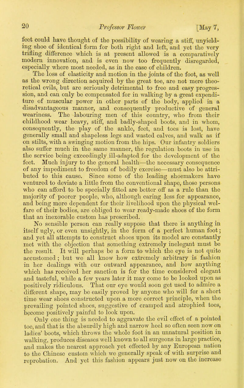 feet could have thought of the possibility of wearing a stiff, unyield- ing shoo of identical form for both right and left, and yet the vory trifling difference which is at present allowed is a comparatively modern innovation, and is even now too frequently disregarded, especially where most needed, as in the case of children. The loss of elasticity and motion in the joints of the foot, as well as the wrong direction acquired by the great toe, are not mere theo- retical evils, but are seriously detrimental to free and easy progres- sion, and can only be compensated for in walking by a great expendi- ture of muscular power in other parts of the body, applied in a disadvantageous manner, and consequently productive of general weariness. The labouring men of this country, who from their childhood wear heavy, stiff, and badly-shaped boots, and in whom, consequently, the play of the ankle, feet, and toes is lost, have generally small and shapeless legs and wasted calves, and walk as if on stilts, with a swinging motion from the hips. Our infantry soldiers also suffer much in the same manner, the regulation boots in use in the service being exceedingly ill-adapted for the development of the feet. Much injury to the general health—the necessary consequence of any impediment to freedom of bodily exercise—must also be attri- buted to this cause. Since some of the leading shoemakers have ventured to deviate a little from the conventional shape, those persons who can afford to he specially fitted are better off as a rule than the majority of poorer people, who, although caring less for appearance, and being more dependent for their livelihood upon the physical wel- fare of their bodies, are obliged to wear ready-made shoes of the form that an inexorable custom has prescribed. No sensible person can really suppose that there is anything in itself ugly, or even unsightly, in the form of a perfect human foot; and yet all attempts to construct shoes upon its model are constantly met with the objection that something extremely inelegant must be the result. It will perhaps be a form to which the eye is not quite accustomed ; but we all know how extremely arbitrary is fashion in her dealings with our outward appearance, and how anything which has received her sanction is for the time considered elegant and tasteful, while a few years later it may come to be looked upon as positively ridiculous. That our eye would soon get used to admire a different shape, may be easily proved by anyone who will for a short time wear shoes constructed upon a more correct principle, when the prevailing pointed shoes, suggestive of cramped and atrophied toes, become positively painful to look upon. Only one thing is needed to aggravate the evil effect of a pointed toe, and that is the absurdly high and narrow heel so often seen now on ladies’ boots, which throws the whole foot in an unnatural position in walking, produces diseases well known to all surgeons in large practice, and makes the nearest approach yet effected by any European nation to the Chinese custom which we generally speak of with surprise and reprobation. And yet this fashion appears just now on the increase