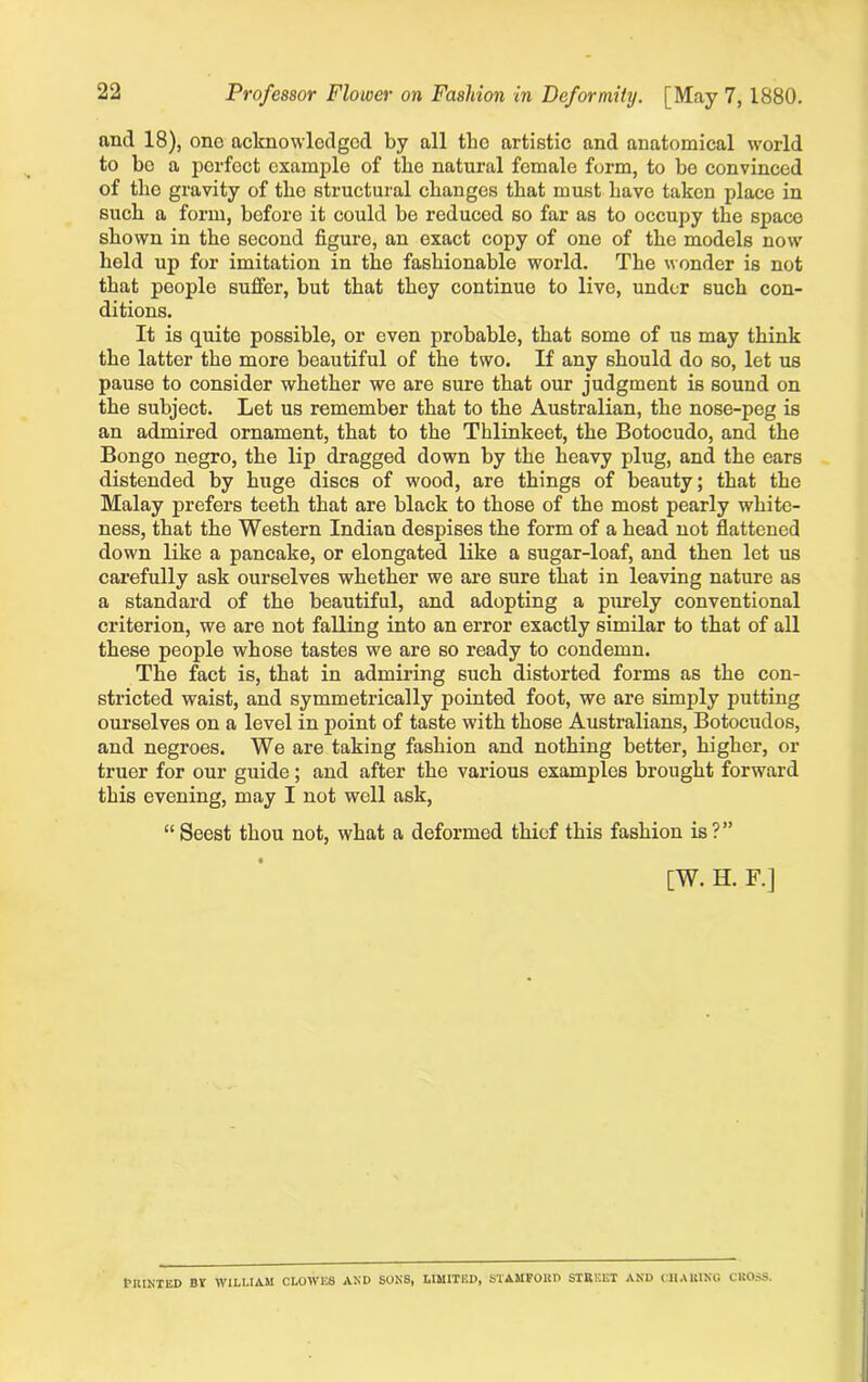 Professor Flower on Fashion in Deformity. [May 7, 1880. and 18), one acknowledged by all the artistic and anatomical world to be a perfect example of the natural female form, to be convinced of the gravity of the structural changes that must have taken place in such a form, before it could be reduced so far as to occupy the space shown in the second figure, an exact copy of one of the models now held up for imitation in the fashionable world. The wonder is not that people suffer, but that they continue to live, under such con- ditions. It is quite possible, or even probable, that some of us may think the latter the more beautiful of the two. If any should do so, let us pause to consider whether we are sure that our judgment is sound on the subject. Let us remember that to the Australian, the nose-peg is an admired ornament, that to the Thlinkeet, the Botocudo, and the Bongo negro, the lip dragged down by the heavy plug, and the ears distended by huge discs of wood, are things of beauty; that the Malay prefers teeth that are black to those of the most pearly white- ness, that the Western Indian despises the form of a head not flattened down like a pancake, or elongated like a sugar-loaf, and then let us carefully ask ourselves whether we are sure that in leaving nature as a standard of the beautiful, and adopting a purely conventional criterion, we are not falling into an error exactly similar to that of all these people whose tastes we are so ready to condemn. The fact is, that in admiring such distorted forms as the con- stricted waist, and symmetrically pointed foot, we are simply putting ourselves on a level in point of taste with those Australians, Botocudos, and negroes. We are taking fashion and nothing better, higher, or truer for our guide; and after the various examples brought forward this evening, may I not well ask, “ Seest thou not, what a deformed thief this fashion is?” [W. H. F.] Printed by william clowks and sons, limited, stamford street and charing cross.