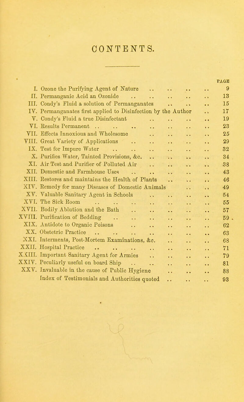 CONTENTS. PAGE I. Ozone the Purifying Agent of Nature 9 II. Permanganic Acid an Ozonide 13 III. Condy’s Fluid a solution of Permanganates .. 15 IY. Permanganates first applied to Disinfection by the Author 17 Y. Condy’s Fluid a true Disinfectant 19 YI. Eesults Permanent .. 23 YII. Effects Innoxious and Wholesome 25 YIII. Great Variety of Applications 29 IX. Test for Impure Water 32 X. Purifies Water, Tainted Provisions, &c. 34 XI. Air Test and Purifier of Polluted Air 38 XII. Domestic and Farmhouse Uses 43 XIII. Kestores and maintains the Health of Plants 46 XIV. Kemedy for many Diseases of Domestic Animals 49 XY. Valuable Sanitary Agent in Schools 54 XYI. The Sick Eoom 55 XVII. Bodily Ablution and the Bath 57 XVIII. Purification of Bedding 59 . XIX. Antidote to Organic Poisons 62 XX. Obstetric Practice 63 XXI. Interments, Post-Mortem Examinations, &c. 68 XXII. Hospital Practice 71 XXIII. Important Sanitary Agent for Armies 79 XXIV. Peculiarly useful on board Ship 81 XXV. Invaluable in the cause of Public Hygiene 88 Index of Testimonials and Authorities quoted 93