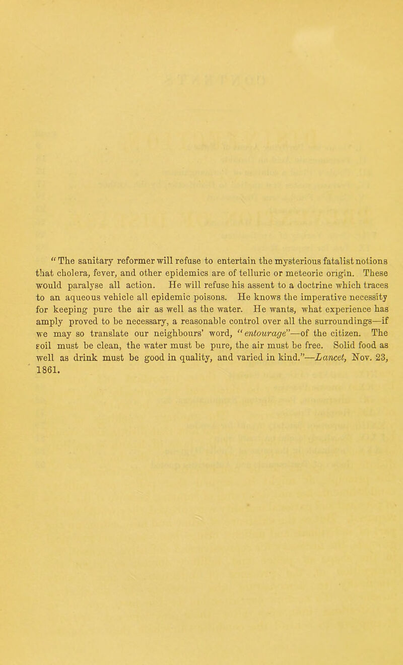 “The sanitary reformer will refuse to entertain the mysterious fatalist notions that cholera, fever, and other epidemics are of telluric or meteoric origin. These would paralyse all action. He will refuse his assent to a doctrine which traces to an aqueous vehicle all epidemic poisons. He knows the imperative necessity for keeping pure the air as well as the water. He wants, what experience has amply proved to be necessary, a reasonable control over all the surroundings—if we may so translate our neighbours’ word, “ entourage”—of the citizen. The soil must be clean, the water must be pure, the air must be free. Solid food as well as drink must be good in quality, and varied in kind.”—Lancet, Nov. 23, 1861.