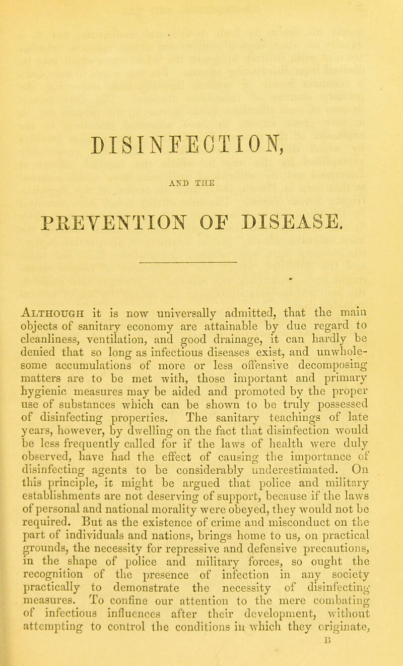 AND THE PREVENTION OF DISEASE. Although it is now universally admitted, that the main objects of sanitary economy are attainable by due regard to cleanliness, ventilation, and good drainage, it can hardly be denied that so long as infectious diseases exist, and unwhole- some accumulations of more or less offensive decomposing matters are to be met with, those important and primary hygienic measures may be aided and promoted by the proper use of substances which can be shown to be truly possessed of disinfecting properties. The sanitary teachings of late years, however, by dwelling on the fact that disinfection would be less frequently called for if the laws of health were duly observed, have had the effect of causing the importance of disinfecting agents to be considerably underestimated. On this principle, it might be argued that police and military establishments are not deserving of support, because if the laws of personal and national morality were obeyed, they would not be required. But as the existence of crime and misconduct on the part of individuals and nations, brings home to us, on practical grounds, the necessity for repressive and defensive precautions, in the shape of police and military forces, so ought the recognition of the presence of infection in any society practically to demonstrate the necessity of disinfecting measures. To confine our attention to the mere combating of infectious influences after their development, without attempting to control the conditions in which they originate,