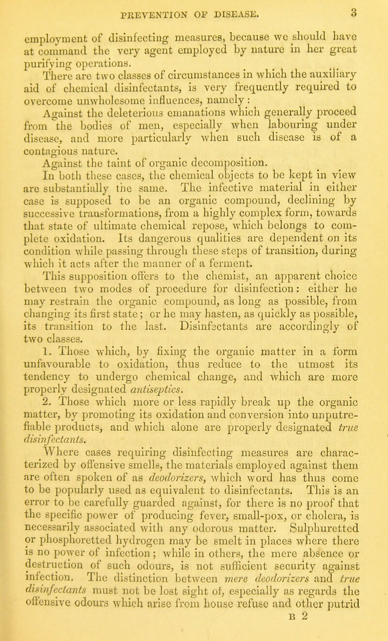 employment of disinfecting measures, because we should have at command the very agent employed by nature in her great purifying operations. There are two classes of circumstances in which the auxiliary aid of chemical disinfectants, is very frequently required to overcome unwholesome influences, namely : Against the deleterious emanations which generally proceed from the bodies of men, especially when labouring under disease, and more particularly when such disease is of a contagious nature. Against the taint of organic decomposition. In both these cases, the chemical objects to be kept in view are substantially the same. The infective material in either case is supposed to be an organic compound, declining by successive transformations, from a highly complex form, towards that state of ultimate chemical repose, which belongs to com- plete oxidation. Its dangerous qualities are dependent on its condition while passing through these steps of transition, during which it acts after the manner of a ferment. This supposition offers to the chemist, an apparent choice between two modes of procedure for disinfection: either he may restrain the organic compound, as long as possible, from changing its first state; cr he may hasten, as quickly as possible, its transition to the last. Disinfectants are accordingly of two classes. 1. Those which, by fixing the organic matter in a form unfavourable to oxidation, thus reduce to the utmost its tendency to undergo chemical change, and which are more properly designat ed antiseptics. 2. Those which more or less rapidly break up the organic matter, by promoting its oxidation and conversion into unputre- fiable products, and which alone are properly designated true disinfectants. Where cases requiring disinfecting measures are charac- terized by offensive smells, the materials employed against them are often spoken of as deodorizers, which word has thus come to be popularly used as equivalent to disinfectants. This is an error to be carefully guarded against, for there is no proof that the specific power of producing fever, small-pox, or cholera, is necessarily associated with any odorous matter. Sulphuretted or phosphoretted hydrogen may be smelt in places where there is no power of infection; while in others, the mere absence or destruction of such odours, is not sufficient security against infection. The distinction between mere deodorizers and true disinfectants must not be lost sight of, especially as regards the offensive odours which arise from house refuse and other putrid D 2