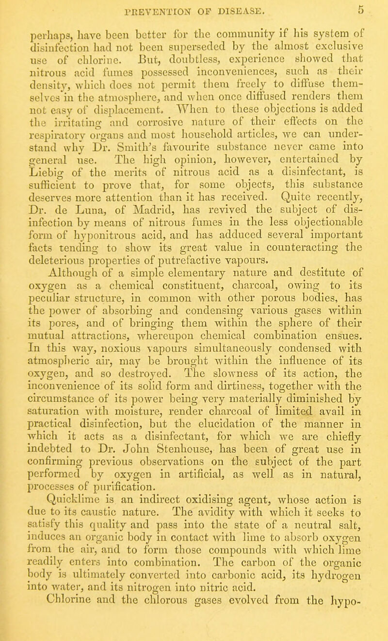 perhaps, have been better for the community if his system of disinfection had not been superseded by the almost exclusive use of chlorine. But, doubtless, experience showed that nitrous acid fumes possessed inconveniences, such as their density, which does not permit them freely to diffuse them- selves in the atmosphere, and when once diffused renders them not easy of displacement. When to these objections is added the irritating and corrosive nature of their eflects on the respiratory organs and most household articles, we can under- stand why Dr. Smith's favourite substance never came into general use. The high opinion, however, entertained by Liebig of the merits of nitrous acid as a disinfectant, is sufficient to prove that, for some objects, this substance deserves more attention than it has received. Quite recently, Dr. de Luna, of Madrid, has revived the subject of dis- infection by means of nitrous fumes in the less objectionable form of hyponitrous acid, and has adduced several important facts tending to show its great value in counteracting the deleterious properties of putrefactive vapours. Although of a simple elementary nature and destitute of oxygen as a chemical constituent, charcoal, owing to its peculiar structure, in common with other porous bodies, has the power of absorbing and condensing various gases within its pores, and of bringing them within the sphere of their mutual attractions, whereupon chemical combination ensues. In this way, noxious vapours simultaneously condensed with atmospheric air, may be brought within the influence of its oxygen, and so destroyed. The slowness of its action, the inconvenience of its solid form and dirtiness, together with the circumstance of its power being very materially diminished by saturation with moisture, render charcoal of limited avail in practical disinfection, but the elucidation of the manner in which it acts as a disinfectant, for which we are chiefly indebted to Dr. John Stenhouse, has been of great use in confirming previous observations on the subject of the part performed by oxygen in artificial, as well as in natural, processes of purification. Quicklime is an indirect oxidising agent, whose action is due to its caustic nature. The avidity with which it seeks to satisfy this quality and pass into the state of a neutral salt, induces an organic body in contact with lime to absorb oxygen from the air, and to form those compounds with which lime readily enters into combination. The carbon of the organic body is ultimately converted into carbonic acid, its hydrogen into water, and its nitrogen into nitric acid. Chlorine and the chlorous gases evolved from the hypo-