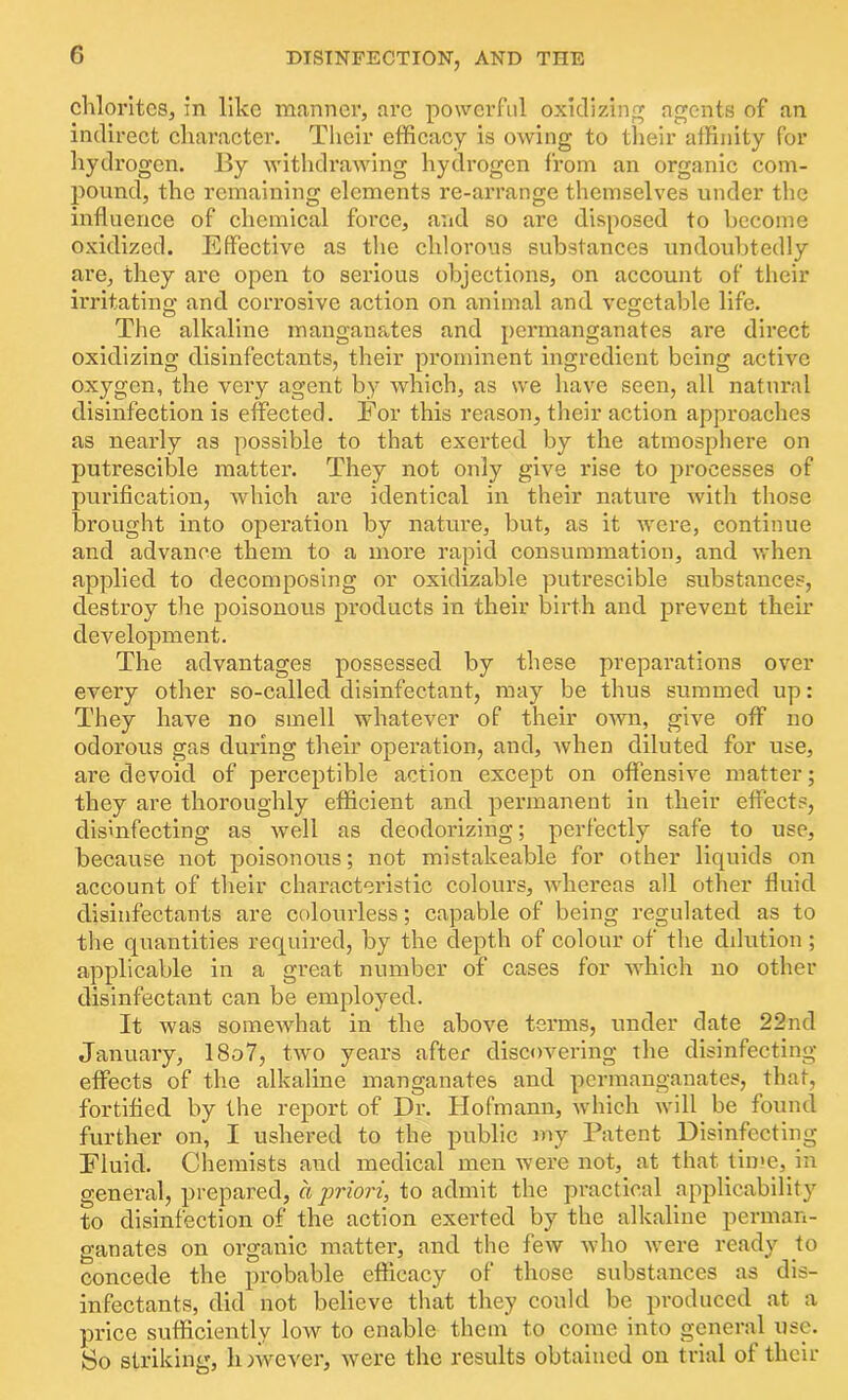 chlorites, in like manner, are powerful oxidizing agents of an indirect character. Their efficacy is owing to their affinity for hydrogen. By withdrawing hydrogen from an organic com- pound, the remaining elements re-arrange themselves under the influence of chemical force, and so are disposed to become oxidized. Effective as the chlorous substances undoubtedly are, they are open to serious objections, on account of their irritating and corrosive action on animal and vegetable life. The alkaline manganates and pei’manganates are direct oxidizing disinfectants, their prominent ingredient being active oxygen, the very agent by which, as we have seen, all natural disinfection is effected. For this reason, their action approaches as nearly as possible to that exerted by the atmosphere on putrescible matter. They not only give rise to processes of purification, which are identical in their nature with those brought into operation by nature, but, as it were, continue and advance them to a more rapid consummation, and when applied to decomposing or oxidizable putrescible substances, destroy the poisonous products in their birth and prevent their development. The advantages possessed by these preparations over every other so-called disinfectant, may be thus summed up: They have no smell whatever of their own, give off no odorous gas during their operation, and, Avhen diluted for use, ai’e devoid of perceptible action except on offensive matter; they are thoroughly efficient and permanent in their effects, disinfecting as well as deodorizing; perfectly safe to use, because not poisonous; not mistakeable for other liquids on account of their characteristic colours, whereas all other fluid disinfectants are colourless; capable of being regulated as to the quantities required, by the depth of colour of the dilution; applicable in a great number of cases for which no other disinfectant can be employed. It was somewhat in the above terms, under date 22nd January, 18o7, two years after discovering the disinfecting effects of the alkaline manganates and permanganates, that, fortified by the report of Dr. Hofmann, which will be found further on, I ushered to the public my Patent Disinfecting Fluid. Chemists aud medical men were not, at that time, in general, prepared, a priori, to admit the practical applicability to disinfection of the action exerted by the alkaline perman- ganates on organic matter, and the few who were ready to concede the probable efficacy of those substances as dis- infectants, did not believe that they could be produced at a price sufficiently low to enable them to come into general use. So striking, h nvever, were the results obtained on trial of their