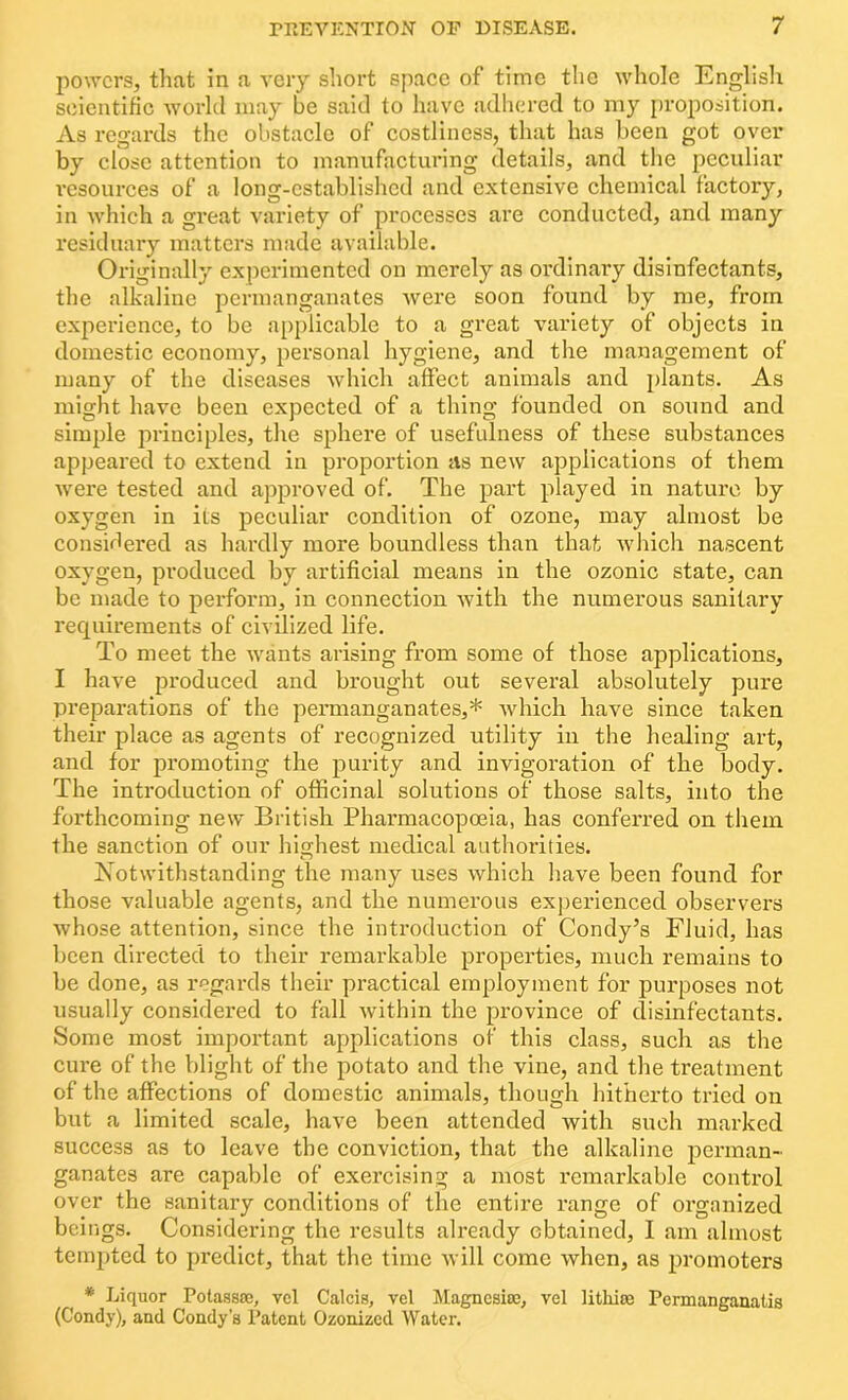 powers, that in a very short space of time the whole English scientific world may be said to have adhered to my proposition. As regards the obstacle of costliness, that has been got over by close attention to manufacturing details, and the peculiar resources of a long-established and extensive chemical factory, in which a great variety of processes are conducted, and many residuary matters made available. Originally experimented on merely as ordinary disinfectants, the alkaline permanganates were soon found by me, from experience, to be applicable to a great variety of objects in domestic economy, personal hygiene, and the management of many of the diseases which affect animals and plants. As might have been expected of a thing founded on sound and simple principles, the sphere of usefulness of these substances appeared to extend in proportion as new applications of them were tested and approved of. The part played in nature by oxygen in its peculiar condition of ozone, may almost be considered as hardly more boundless than that which nascent oxygen, produced by artificial means in the ozonic state, can be made to perform, in connection with the numerous sanitary requirements of civilized life. To meet the wants arising from some of those applications, I have produced and brought out several absolutely pure preparations of the permanganates,* which have since taken their place as agents of recognized utility in the healing art, and for promoting the purity and invigoration of the body. The introduction of officinal solutions of those salts, into the forthcoming new British Pharmacopoeia, has conferred on them the sanction of our highest medical authorities. Notwithstanding the many uses which have been found for those valuable agents, and the numerous experienced observers whose attention, since the introduction of Condy’s Fluid, has been directed to their remarkable properties, much remains to be done, as regards their practical employment for purposes not usually considered to fall within the province of disinfectants. Some most important applications of this class, such as the cure of the blight of the potato and the vine, and the treatment of the affections of domestic animals, though hitherto tried on but a limited scale, have been attended with such marked success as to leave the conviction, that the alkaline perman- ganates are capable of exercising a most remarkable control over the sanitary conditions of the entire range of organized beings. Considering the results already obtained, I am almost tempted to predict, that the time will come when, as promoters * Liquor Potassos, vcl Calcis, vel Magnesite, vel lithise Permanganatis (Condy), and Condy’s Patent Ozonized Water.