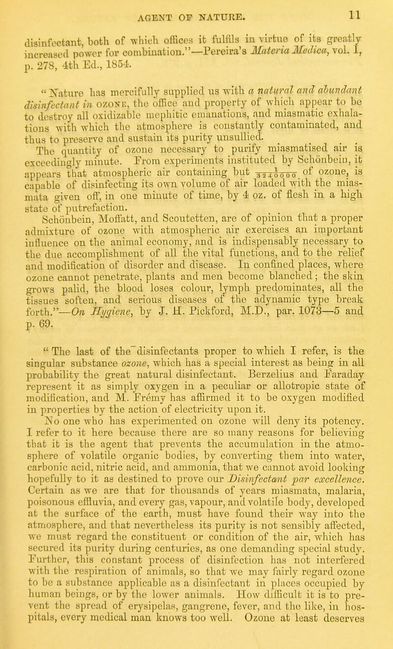 AGENT OP NATURE. disinfectant, both of which offices it fulfils in virtue of its greatly increased power for combination.”—Pereira’s Materia Medica, vol. I, p. 278, 4th Ed., 1854. “ Mature has mercifully supplied us with a natural and abundant disinfectant in ozone, the office and property of which appear to be to destroy all oxulizable mephitic emanations, and miasmatic exhala- tions with which the atmosphere is constantly contaminated, and thus to preserve and sustain its purity unsullied. The quantity of ozone necessary to purify miasmatised air is exceedingly minute. Erom experiments instituted by Schonbeiu, it appears that atmospheric air containing but ozone, is capable of disinfecting its own volume of air loaded with the mias- mata given off, in one minute of time, by 4 oz. of flesh in a high state of putrefaction. Schonbein, Moffatt, and Scoutetten, are of opinion that a proper admixture of ozone with atmospheric air exercises an important influence on the animal economy, and is indispensably necessary to the due accomplishment of all the vital functions, and to the relief and modification of disorder and disease. In confined places, where ozone cannot penetrate, plants and men become blanched; the skin grows palid, the blood loses colour, lymph predominates, all the tissues soften, and serious diseases of the adynamic type break forth.”—On Hygiene, by J. H. Pickford, M.D., par. 1073—5 and p. 69. “ The last of the-disinfectants proper to which I refer, is the singular substance ozone, which has a special interest as being in all probability the great natural disinfectant. Berzelius and Earaday represent it as simply oxygen in a peculiar or allotropic state of modification, and M. Eremy has affirmed it to be oxygen modified in properties by the action of electricity upon it. No one who has experimented on ozone will deny its potency. I refer to it here because there are so many reasons for believing that it is the agent that prevents the accumulation in the atmo- sphere of volatile organic bodies, by converting them into water, carbonic acid, nitric acid, and ammonia, that we cannot avoid looking hopefully to it as destined to prove our Disinfectant par excellence. Certain as we are that for thousands of years miasmata, malaria, poisonous effluvia, and every gas, vapour, and volatile body, developed at the surface of the earth, must have found their way info the atmosphere, and that nevertheless its purity is not sensibly affected, we must regard the constituent or condition of the air, which has secured its purity during centuries, as one demanding special study. Eurther, this constant process of disinfection has not interfered with the respiration of animals, so that we may fairly regard ozone to be a substance applicable as a disinfectant in places occupied by human beings, or by the lower animals, flow difficult it is to pre- vent the spread of erysipelas, gangrene, fever, and the like, in hos- pitals, every medical man knows too well. Ozone at least deserves