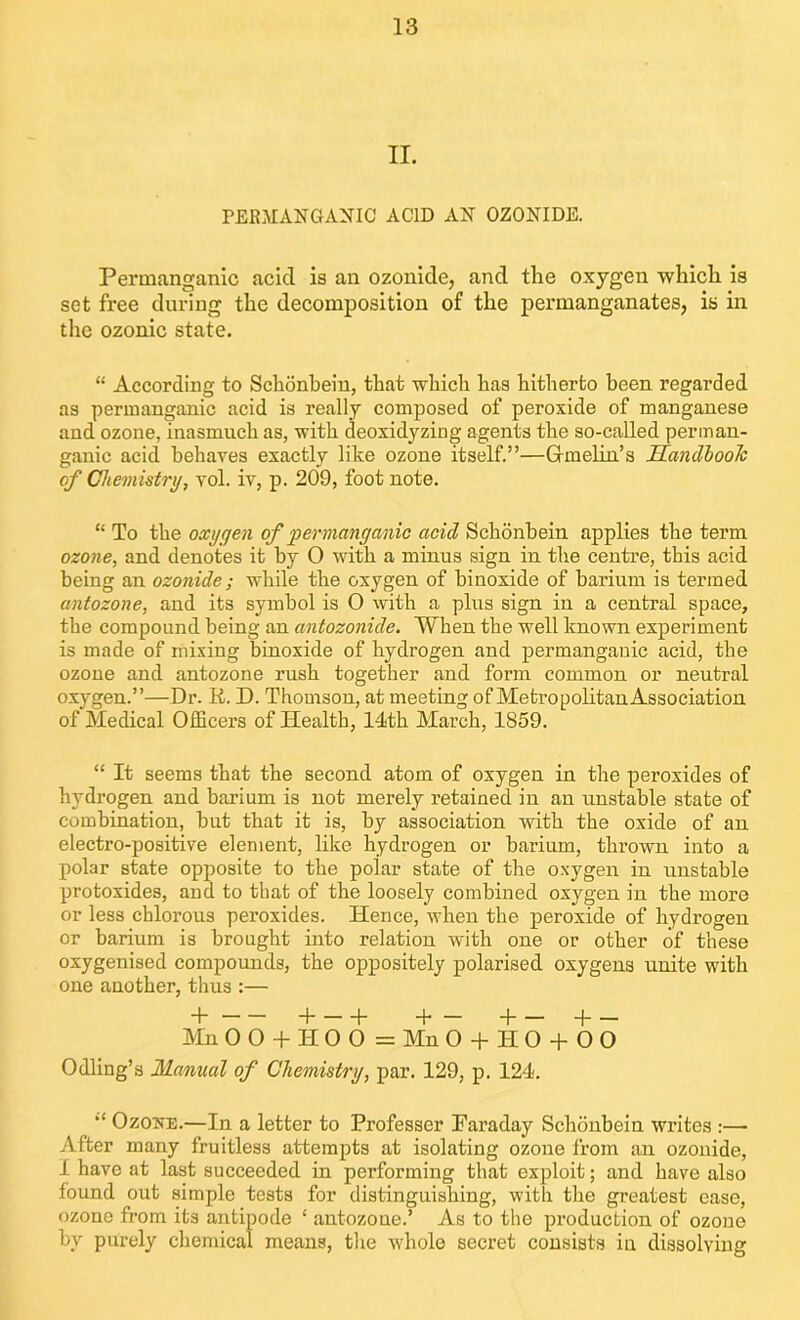 II. PERMANGANIC ACID AN OZONIDE. Permanganic acid is an ozonide, and the oxygen which is set free during the decomposition of the permanganates, is in the ozonic state. “ According to Schonbein, that which has hitherto been regarded as permanganic acid is really composed of peroxide of manganese and ozone, inasmuch as, with deoxidyzing agents the so-called perman- ganic acid behaves exactly like ozone itself.”—Gindin.’s Handbook of Chemistry, vol. iv, p. 209, foot note. “ To the oxygen of 'permanganic acid Schonbein applies the term ozone, and denotes it by O with a minus sign in the centre, this acid being an ozonide; while the oxygen of biuoxide of barium is termed antozone, and its symbol is 0 with a plus sign in a central space, the compound being an antozonide. When the well known experiment is made of mixing binoxide of hydrogen and permanganic acid, the ozone and antozone rush together and form common or neutral oxygen.”—Dr. R. D. Thomson, at meeting of Metropolitan Association of Medical Officers of Health, 14th March, 1859. “ It seems that the second atom of oxygen in the peroxides of hydrogen and barium is not merely retained in an unstable state of combination, but that it is, by association with the oxide of an electro-positive element, like hydrogen or barium, thrown into a polar state opposite to the polar state of the oxygen in unstable protoxides, aud to that of the loosely combined oxygen in the more or less chlorous peroxides. Hence, when the peroxide of hydrogen or barium is brought into relation with one or other of these oxygenised compounds, the oppositely polarised oxygens unite with one another, thus :— + d h + — d d Mn 0 O d- II O 0 = Mn O + HO + OO Odling’s Manual of Chemistry, par. 129, p. 124. Ozojte.—In a letter to Professer Faraday Schoubein writes :—- After many fruitless attempts at isolating ozone from an ozonide, I have at last succeeded in performing that exploit; and have also found out simple tests for distinguishing, with the greatest ease, ozone from its antipode ‘ antozone.’ As to the production of ozone by purely chemical means, the whole secret consists in dissolving