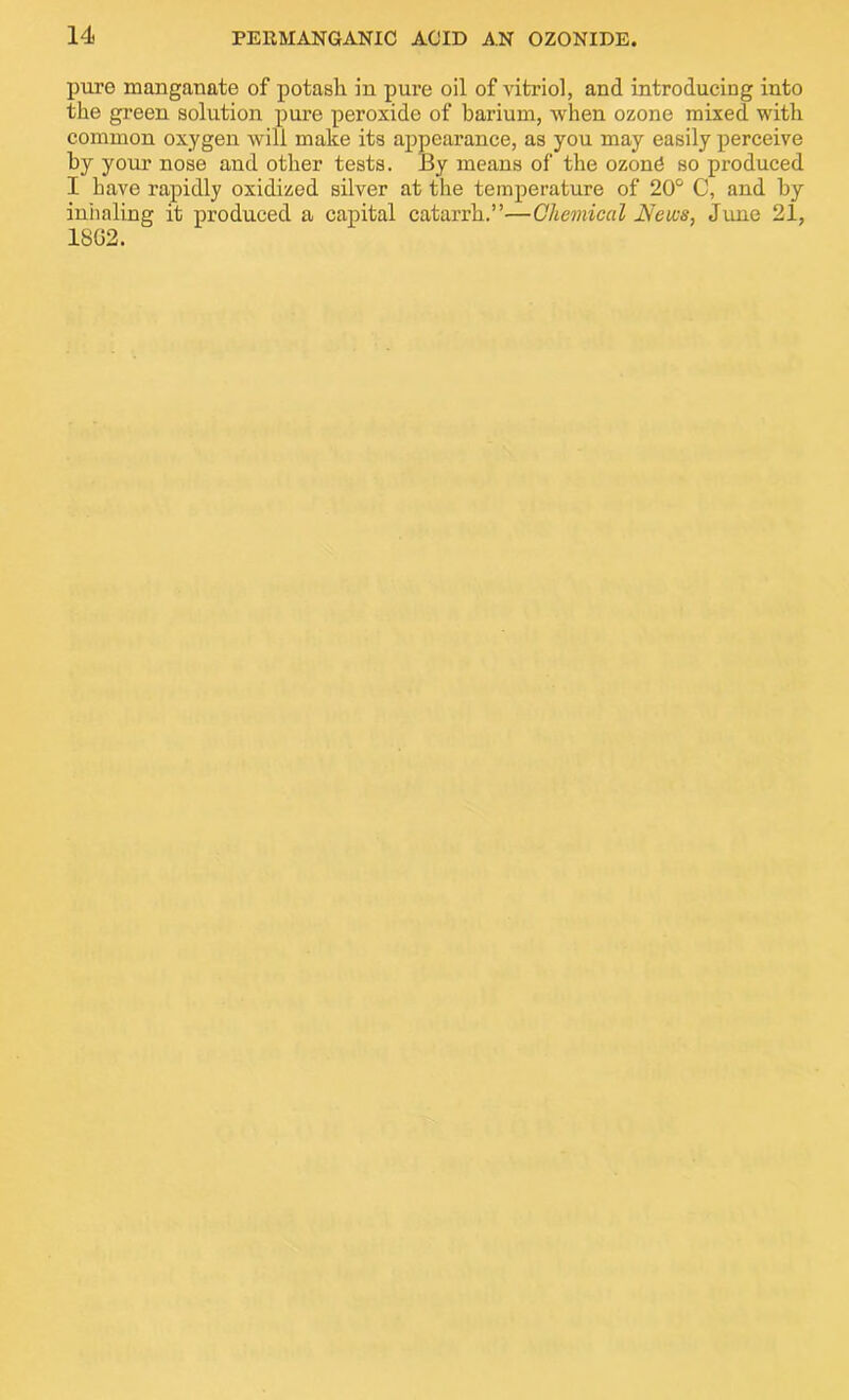pure manganate of potash in pure oil of vitriol, and introducing into the green solution pure peroxide of barium, when ozone mixed with common oxygen will make its appearance, as you may easily perceive by your nose and other tests. By means of the ozond so produced I have rapidly oxidized silver at the temperature of 20° C, and by inhaling it produced a capital catarrh.”—Chemical News, June 21, 1802.