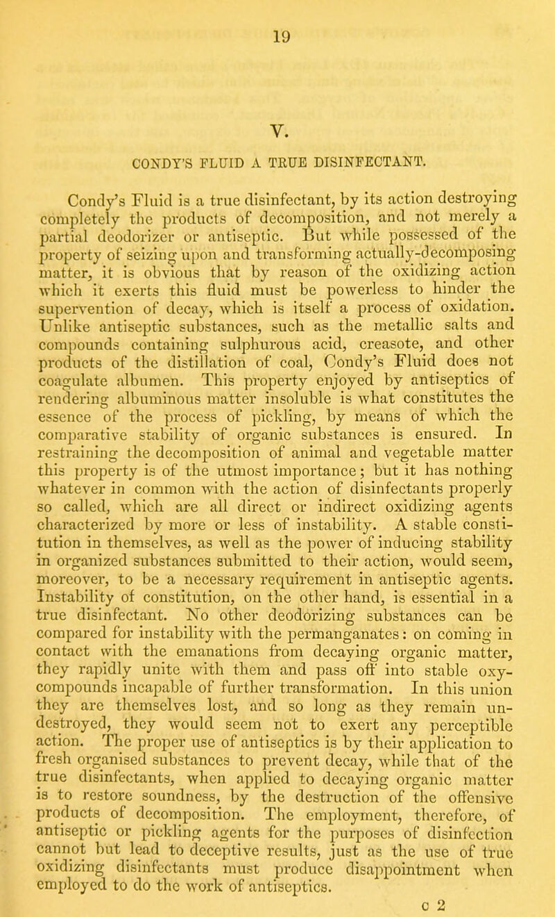 Y. CONDY’S FLUID A TRUE DISINFECTANT. Condy’s Fluid is a true disinfectant, by its action destroying completely the products of decomposition, and not merely a partial deodorizer or antiseptic. But while possessed of the property of seizing upon and transforming actually-decomposing matter, it is obvious that by reason of the oxidizing action which it exerts this fluid must be powerless to hinder the supervention of decay, which is itself a process of oxidation. Unlike antiseptic substances, such as the metallic salts and compounds containing sulphurous acid, creasote, and other products of the distillation of coal, Condy’s Fluid does not coagulate albumen. This property enjoyed by antiseptics of rendering albuminous matter insoluble is what constitutes the essence of the process of pickling, by means of which the comparative stability of organic substances is ensured. In restraining the decomposition of animal and vegetable matter this property is of the utmost importance; but it has nothing whatever in common with the action of disinfectants properly so called, which are all direct or indirect oxidizing agents chai’acterized by more or less of instability. A stable consti- tution in themselves, as well as the power of inducing stability in organized substances submitted to their action, would seem, moreover, to be a necessary requirement in antiseptic agents. Instability of constitution, on the other hand, is essential in a true disinfectant. No other deodorizing substances can be compared for instability with the permanganates: on coming in contact with the emanations from decaying organic matter, they rapidly unite with them and pass off into stable oxy- compounds incapable of further transformation. In this union they are themselves lost, and so long as they remain un- destroyed, they would seem not to exert any perceptible action. The proper use of antiseptics is by their application to fresh organised substances to prevent decay, while that of the true disinfectants, when applied to decaying organic matter is to restore soundness, by the destruction of the offensive products of decomposition. The employment, therefore, of antiseptic or pickling agents for the purposes of disinfection cannot but lead to deceptive results, just as the use of true oxidizing disinfectants must produce disappointment when employed to do the work of antiseptics. c 2