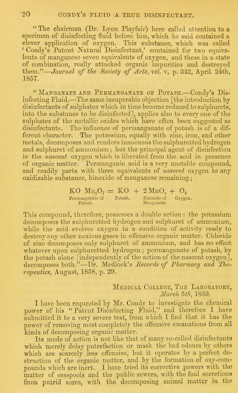 “ The chairman (Dr. Lyon Playfair) here called attention to a specimen of disinfecting fluid before him, which he said contained a clever application of oxygen. This substance, which was called ‘ Condy’s Patent Natural Disinfectant,’ contained for two equiva- lents of manganese seven equivalents of oxygen, and these in a state of combination, really attacked organic impurities and destroyed them.”—Journal of the Society of Arts, vol. v, p. 342, April 24th, 1857. “ Manganate and Peemanganate oe Potash.—Condy’s Dis- infecting Pluid.—The same insuperable objection [the introduction by disinfectants of sulphates which in time become reduced to sulphurets, into the substance to be disinfected], applies also to every one of the sulphates of the metallic oxides which have often been suggested as disinfectants. The influence of permanganate of potash is of a dif- ferent character. The potassium, equally with zinc, iron, and other metals, decomposes and renders innocuous the sulphuretted hydrogen and sulphuret of ammonium ; but the principal agent of disinfection is the nascent oxygen which is liberated from the acid in presence of organic matter. Permanganic acid is a very unstable compound, and readily parts with three equivalents of nascent oxygen to any oxidizable substance, binoxide of manganese remaining; KO Mn207 = KO + 2MnO, + 03 Permanganate of Potash. Binoxide of Oxygen. Potash. Manganese. This compound, therefore, possesses a double action : the potassium decomposes the sulphuretted hydrogen and sulphuret of ammonium, while the acid evolves oxygen in a condition of activity ready to destroy any other noxious gases in offensive organic matter. Chloride of zinc decomposes only sulphuret of ammonium, and has no effect whatever upon sulphuretted hydrogen ; permanganate of potash, by the potash alone [independently of the action of the nascent oxygen], decomposes both.”—Dr. Mediock’s Records of Pharmacy and The- rapeutics, August, 1858, p. 29. Medical College, Tiie Laboratory, March 5th, 1S59. I have been requested by Mr. Condy to investigate the chemical power of his “ Patent Disinfecting Fluid,” and therefore I have submitted it to a very severe test, from which I find that it has the power of removing most completely the offensive emanations from all kinds of decomposing organic matter. Its mode of action is not like that of many so-called disinfectants which merely delay putrefaction or mask the bad odours by others which are scarcely less offensive, but it operates by a perfect de- struction of the organic matter, and by the formation of oxy-com- pounds which are inert. I have tried its corrective powers with the matter of cesspools and the public sewers, with the foul secretions from putrid sores, with the decomposing animal matter in the