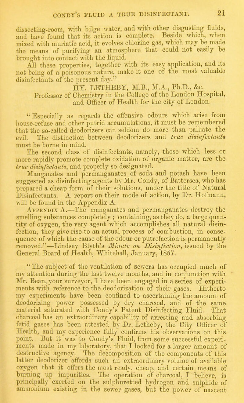 dissecting-room, with bilge water, and with other disgusting fluids, and have found that its action is complete. Beside which, when mixed with muriatic acid, it evolves chlorine gas, which may be made the means of purifying an atmosphere that could not easily be brought into contact with the liquid. All these properties, together with its easy application, and its not being of a poisonous nature, make it one oi the most valuable disinfectants of the present day.” HY. LET1IEBY, M.B., M.A., Ph.D., Ac. Professor of Chemistry in tire College of the London Hospital, and Officer of Health for the city of London. “ Especially as regards the offensive odours which arise from house-refuse and other putrid accumulations, it must be remembered that the so-called deodorizers can seldom do more than palliate the evil. The distinction between deodorizers and true disinfectants must be borne in mind. The second class of disinfectants, namely, those which less or more rapidly promote complete oxidation of organic matter, are the true disinfectants, and properly so designated. Manganates and permanganates of soda and potash have been suggested as disinfecting agents by Mr. Condy, of Battersea, who has prepared a cheap form of their solutions, under the title of Natural Disinfectants. A report on their mode of action, by Dr. Hofmann, will be found in the Appendix A. Appendix A.—The manganates and permanganates destroy the smelling substances completely ; containing, as they do, a large quan- tity of oxygen, the very agent which accomplishes all natural disin- fection, they give rise to an actual process of combustion, in conse- quence of which the cause of the odour or putrefaction is permanently removed.”—Lindsey Blyth’s Minute on Disinfection, issued by the General Board of Health, Whitehall, January, 1857. “ The subject of the ventilation of sewers has occupied much of my attention during the last twelve months, and in conjunction with Mr. Bean, your surveyor, I have been engaged in a series of experi- ments with reference to the deodorization of their gases. Hitherto my experiments have been confined to ascertaining the amount of deodorizing power possessed by dry charcoal, and of the same material saturated with Condy’s Patent Disinfecting Pluid. That charcoal has an extraordinary capability of arresting and absorbing fetid gases has been attested by Dr. Letheby, the City Officer of Health, and my experience fully confirms his observations on this point. But it was to Condy’s Pluid, from some successful experi- ments made in my laboratory, that I looked for a larger amount of destructive agency. The decomposition of the components of this latter deodorizer affords such an extraordinary volume of available oxygen that it offers the most ready, cheap, and certain means of burning up impurities. The operation of charcoal, I believe, is principally exerted on the sulphuretted hydrogen and sulphide of ammonium existing in the sewer gases, but the power of nascent