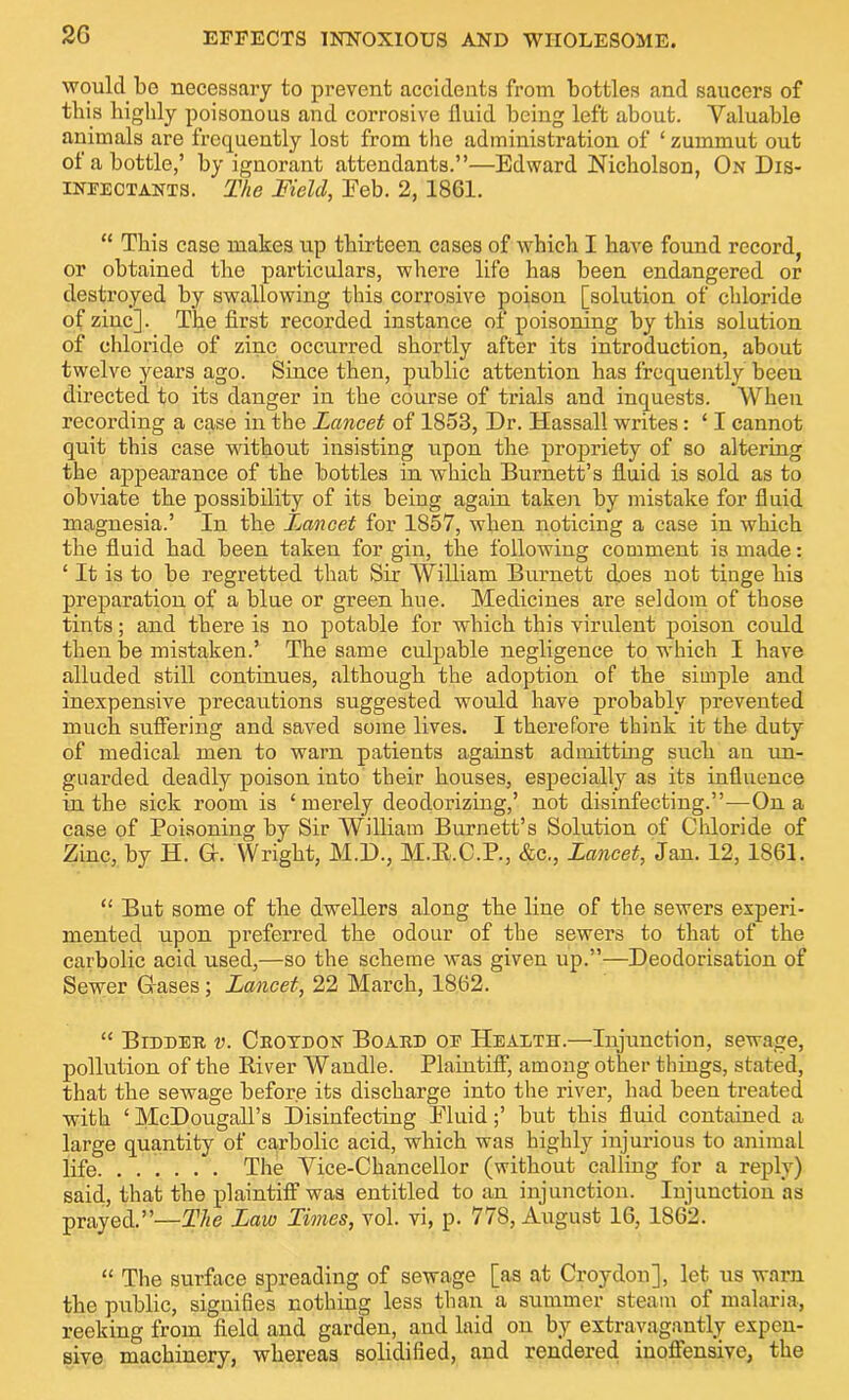 would be necessary to prevent accidents from bottles and saucers of this highly poisonous and corrosive fluid being left about. Valuable animals are frequently lost from the administration of ‘ zummut out of a bottle,’ by ignorant attendants.”—Edward Nicholson, On Dis- infectants. The Field, Feb. 2, 18C1. “ This case makes up thirteen cases of which I have found record, or obtained the particulars, where life has been endangered or destroyed by swallowing this corrosive poison [solution of chloride of zinc]. The first recorded instance of poisoning by this solution of chloride of zinc occurred shortly after its introduction, about twelve years ago. Since then, public attention has frequently beeu directed to its danger in the course of trials and inquests. When recording a case in the Lancet of 1853, Dr. Hassall writes: ‘ I cannot quit this case without insisting upon the propriety of so altering the appearance of the bottles in which Burnett’s fluid is sold as to obviate the possibility of its being again taken by mistake for fluid magnesia.’ In the Lancet for 1857, when noticing a case in which the fluid had been taken for gin, the following comment is made: * It is to be regretted that Sir William Burnett does not tinge his preparation of a blue or green hue. Medicines are seldom of those tints; and there is no potable for which this virulent poison could then be mistaken.’ The same culpable negligence to which I have alluded still continues, although the adoption of the simple and inexpensive precautions suggested would have probably prevented much suffering and saved some lives. I therefore think it the duty of medical men to warn patients against admitting such an un- guarded deadly poison into their houses, especially as its influence in the sick room is ‘ merely deodorizing,’ not disinfecting.”—On a case of Poisoning by Sir AVilliam Burnett’s Solution of Chloride of Zinc, by H. Gh Wright, M.D., M.R.C.P., &c., Lancet, Jan. 12, 1861. “ But some of the dwellers along the line of the sewers experi- mented upon preferred the odour of the sewers to that of the carbolic acid used,—so the scheme was given up.”—Deodorisation of Sewer Gases; Lancet, 22 March, 1862. “ Bidder v. Croydon Board of Health.—Injunction, sewage, pollution of the River Wandle. Plaintiff, among other things, stated, that the sewage before its discharge into the river, had been treated with ‘ McDougall’s Disinfecting Fluid;’ but this fluid contained a large quantity of carbolic acid, which was highly injurious to animal life The Vice-Chancellor (without calling for a reply) said, that the plaintiff was entitled to an injunction. Injunction as prayed.”—The Law Times, vol. vi, p. 778, August 16, 1862. “ The surface spreading of sewage [as at Croydon], let us warn the public, signifies nothing less than a summer steam of malaria, reeking from field and garden, and laid on by extravagantly expen- sive machinery, whereas solidified, and rendered inoffensive, the