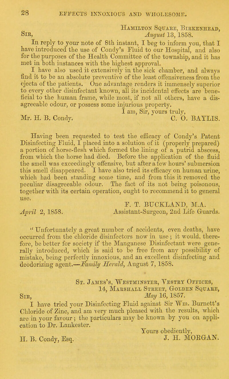 Hamilton Square, Birkenhead, Sib, August 13,1858. In reply to your note of 8tli instant, I beg to inform you, that I have introduced the use of Condy’s Fluid to our Hospital, and also for the purposes of the Health Committee of the township, and it has met in both instances with the highest approval. I have also used it extensively in the sick chamber, and always find it to be an absolute preventive of the least offensiveness from the ejecta of the patients. One advantage renders it immensely superior to every other disinfectant known, all its incidental effects are bene- ficial to the human frame, while most, if not all others, have a dis- agreeable odour, or possess some injurious property. I am, Sir, yours truly, Mr. H. B. Condy. C. 0. BAYLIS. Having been requested to test the efficacy of Condy’s Patent Disinfecting Fluid, I placed into a solution of it (properly prepared) a portion of horse-flesh which formed the lining of a putrid abscess, from which the horse had died. Before the application of the fluid the smell was exceedingly offensive, but after a few hours’ submersion this smell disappeared. I have also tried its efficacy on human urine, which had been standing some time, and from this it removed the peculiar disagreeable odour. The fact of its not being poisonous, together with its certain operation, ought to recommend it to general use. F. T. BUCKLAND, M.A. April 2, 1858. Assistant-Surgeon, 2nd Life Gfuards. “ Unfortunately a great number of accidents, even deaths, have occurred from the chloride disinfectors now in use ; it would, there- fore, be better for society if the Manganese Disinfectant were gene- rally introduced, which is said to be free from any possibility of mistake, being perfectly innoxious, and an excellent disinfecting and deodorizing agent.—Family Herald, August 7, 1858. St. James’s, Westminster, Yestrt Oeeices, 14, Marshall Street, G-olden Square, Sir, May 16, 1857. I have tried your Disinfecting Fluid against Sir Wm. Burnett’s Chloride of Zinc, and am very much pleased with the results, which are in your favour ; the particulars may be known by you on appli- cation to Dr. Lankester. Yours obediently, J. H. MORGAN. IT. B. Condy, Esq.