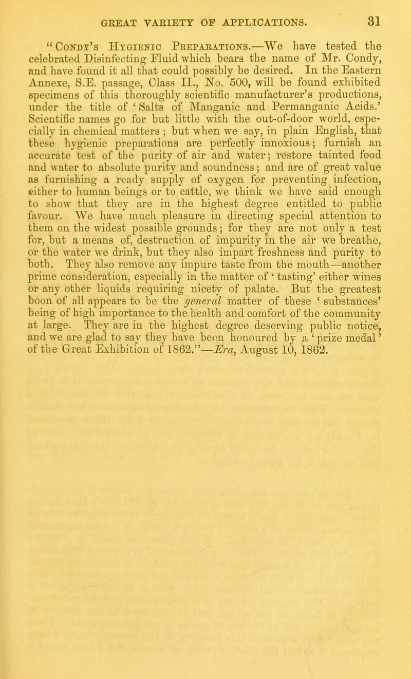 “ Condy’s Hygienic Peetaeations.—We have tested the celebrated Disinfecting Fluid which bears the name of Mr. Condy, and have found it all that could possibly be desired. In the Eastern Annexe, S.E. passage, Class II., No. 500, will be found exhibited specimens of this thoroughly scientific manufacturer’s productions, under the title of ‘ Salts of Manganic and Permanganic Acids.’ Scientific names go for but little with the out-of-door world, espe- cially in chemical matters ; but when we say, in plain English, that these hygienic preparations are perfectly innoxious; furnish an accurate test of the purity of air and water; restore tainted food and water to absolute purity and soundness; and are of great value as furnishing a ready supply of oxygen for preventing infection, either to human beings or to cattle, we think we have said enough to show that they are in the highest degree entitled to public favour. We have mucli pleasure in directing special attention to them on the widest possible grounds; for they are not only a test for, but a means of, destruction of impurity in the air we breathe, or the water we drink, but they also impart freshness and purity to both. They also remove any impure taste from the moutli—another prime consideration, especially in the matter of ‘ tasting’ either wines or any other liquids requiring nicety of palate. But the greatest boon of all appears to be the general matter of these ‘ substances’ being of high importance to the health and comfort of the community at large. They are in the highest degree deserving public notice, and we are glad to say they have been honoured by a ‘ prize medal ’ of the Great Exhibition of 1862,”—Era, August 10, 1862.
