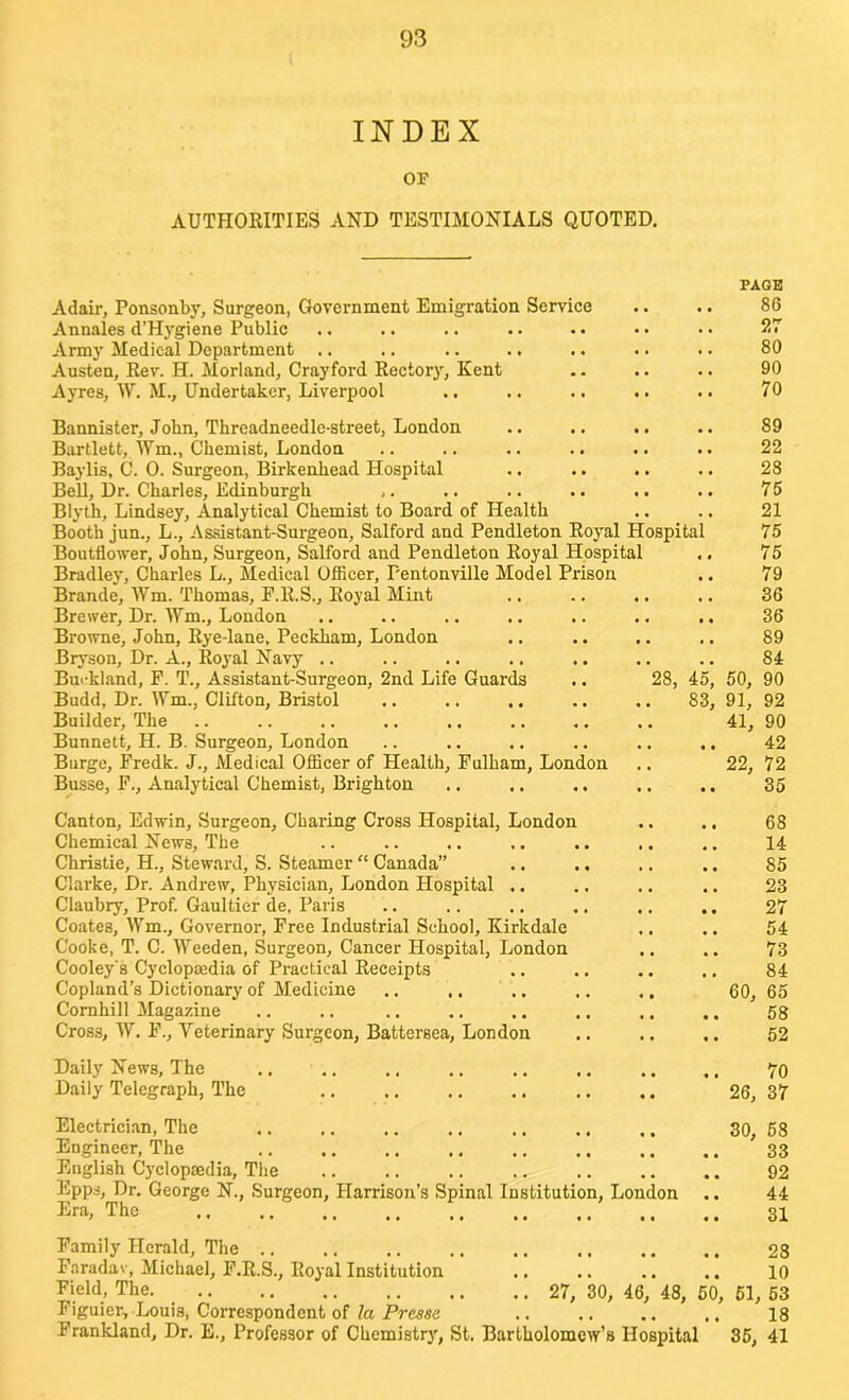 INDEX OF AUTHORITIES AND TESTIMONIALS QUOTED. Adair, Ponsonby, Surgeon, Government Emigration Service Annales d’Hygiene Public Army Medical Department .. Austen, Rev. H. Morland, Cray ford Rectory, Kent Ayres, W. M., Undertaker, Liverpool PAGE 86 27 80 90 70 Bannister, John, Threadneedle-street, London .. .. .. .. 89 Bartlett, Wm., Chemist, London .. .. .. .. .. .. 22 Baylis, C. 0. Surgeon, Birkenhead Hospital .. .. .. .. 28 Bell, Dr. Charles, Edinburgh ,. .. .. .. .. .. 75 Blyth, Lindsey, Analytical Chemist to Board of Health .. .. 21 Booth jun., L., Assistant-Surgeon, Salford and Pendleton Royal Hospital 75 Boutflower, John, Surgeon, Salford and Pendleton Royal Hospital ,. 75 Bradley, Charles L., Medical Officer, Pentonville Model Prison .. 79 Brande, Wm. Thomas, E.R.S., Royal Mint .. .. .. .. 36 Brewer, Dr. Wm., London .. .. .. .. .. .. ., 36 Browne, John, Rye-lane, Peckham, London .. .. .. ,. 89 Bryson, Dr. A., Royal Navy .. .. .. .. .. .. .. 84 Burkland, P. T., Assistant-Surgeon, 2nd Life Guards .. 28, 45, 50, 90 Budd, Dr. Wm., Clifton, Bristol .. .. .. .. .. 83, 91, 92 Builder, The .. .. .. .. .. .. ,. .. 41, 90 Bunnett, H. B. Surgeon, London .. .. .. .. .. .. 42 Burge, Fredk. J., Medical Officer of Health, Fulham, London .. 22, 72 Busse, F., Analytical Chemist, Brighton .. .. .. .. .. 35 Canton, Edwin, Surgeon, Charing Cross Hospital, London Chemical News, The Christie, H., Steward, S. Steamer “ Canada” Clarke, Dr. Andrew, Physician, London Hospital .. Claubry, Prof. Gaultier de, Paris Coates, Wm., Governor, Free Industrial School, Kirk dale Cooke, T. C. Weeden, Surgeon, Cancer Hospital, London Cooley's Cyclopaedia of Practical Receipts Copland’s Dictionary of Medicine Cornhill Magazine Cross, W. F., Veterinary Surgeon, Battersea, London 68 14 85 23 27 54 73 84 60, 65 58 52 Daily News, The Daily Telegraph, The .. 70 26, 37 Electrician, The .. ,. .. .. .. ., Engineer, The English Cyclopaedia, The Epps, Dr. George N., Surgeon, Harrison's Spinal Institution, London Era, The ., .. ., ,, ,, ,. ,, ,, 30, 58 33 92 44 31 Family Herald, The .. .. .. ., .. ., .. .. 28 Faradav, Michael, F.R.S., Royal Institution .. .. .. .. 10 Field, The 27, 30, 46, 48, 50, 51, 53 Figuier, Louis, Correspondent of la Presse 18 Frankland, Dr. E., Professor of Chemistry, St. Bartholomew’s Hospital 35, 41