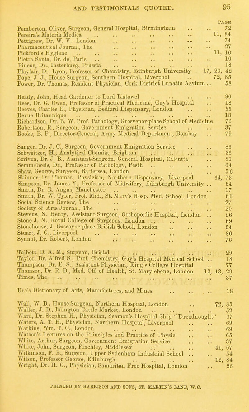 PAGE Pemberton, Oliver, Surgeon, General Hospital, Birmingham .. .. 72 Pereira’s Materia Medica .. .. .. .. .. •• 11, 84 Pettigrew, Dr. VV. V., London .. .. .. .. •• .. 74 Pharmaceutical Journal, The .. .. .. .. .. • • 27 Pickford’s Hygiene .. ,, .. .. .. .. •• 11, 16 Pietra Santa, Dr. de, Paris .. .. .. .. .. •• •• 10 Pincus, Dr., Insterburg, Prussia .. .. .. .. .. •• 18 Playfair, Dr. Lyon, Professor of Chemistry, Edinburgh University 17, 20, 42 Pope, J J., House Surgeon, Southern Hospital, Liverpool .. 72, 85 Power, Dr. Thomas, Resident Physician, Cork District Lunatic Asylum.. 58 Ready, John, Head Gardener to Lord Listowel .. .. .. .. 90 Rees, Dr. G. Owen, Professor of Practical Medicine, Guy’s Hospital .. 18 Reeves, Charles E., Physician, Bedford Dispensary, London .. .. 55 Revue Britannique .. .. .. .. .. .. .. .. 18 Richardson, Dr. B. W. Prof. Pathology, Grosvenor-place School of Medicine 76 Robertson, R., Surgeon, Government Emigration Service .. .. 87 Rooke, B. P., Director-General, Army Medical Department, Bombay .. 79 Sanger. Dr. J. C., Surgeon, Government Emigration Service .. .. 86 Schweitzer, H., Analytical Chemist, Brighton .. .. .. .. 36 Scriven, Dr. J. B., Assistant-Surgeon, General Hospital, Calcutta .. 80 Semmclweis, Dr., Professor of Pathology, Pesth .. .. .. .. 64 Shaw, George. Surgeon, Battersea, London .. .. .. .. 5 6 Skinner, Dr. Thomas, Physician, N orthern Dispensary, Liverpool 64, 73 Simpson, Dr. James Y., Professor of Midwifery, Edinburgh University .. 64 Smith, Dr. R. Angus, Manchester .. .. .. .. .. 17 Smith, Dr. W. Tyler, Prof. Mid., St. Mary’s Hosp. Med. School, London 6 6 Social Science Review, The .. .. .. .. ,. .. .. 27 Society of Arts Journal, The .. .. .. ,. .. .. 20 Stevens, N. Henry, Assistant-Surgeon, Orthopoedic Hospital, London .. 56 Stone J. N., Royal College of Surgeons, London .. .. .. .. 69 Stonehouse, J. Gascoyne-place British School, London .. .. .. 54 Stuart, J. G., Liverpool .. .. ., .. .. .. .. 86 Synnot, Dr. Robert, London .. .. .. .. .. .. 76 Talbott, D. A. M., Surgeon, Bristol .. .. .. .. ., 29 Taylor, Dr. Alfred S., Prof. Chemistry, Guy’s Hospital Medical School .. 18 Thompson, Dr. E. S., Assistant-Physician, King’s College Hospital .. 77 Thomson, Dr. R. D., Med. Off. of Health, St. Marylebone, London 12, 13, 29 Times, The .. .. .. .. .. .. .. .. ,, 37 Ure’s Dictionary of Arts, Manufactures, and Mines .. .. .. 18 Wall, W. B., House Surgeon, Northern Hospital, London .. 72, 85 Waller, J. D., Islington Cattle Market, London .. .. .. .. 52 Ward, Dr. Stephen JL, Physician, Seamen’s Hospital Ship “Dreadnought” 87 Waters, A. T. H., Physician, Northern Hospital, Liverpool .. .. 69 Watkins, Wm. T. C., London .. .. .. .. .. ,, 69 Watson’s Lectures on the Principles and Practice of Physic .. .. 65 White, Arthur, Surgeon, Government Emigration Service .. .. 37 White, John, Surgeon, Finchley, Middlesex .. .. .. 41, 67 Wilkinson, F. E., Surgeon, Upper Sydenham Industrial School .. .. 54 Wilson, Professor George, Edinburgh .. .. .. .. 12, 84 Wright, Dr. H. G., Physician, Samaritan Free Hospital, London .. 26 PRINTED BX HARRISON AND SONS, ST. MARTIN'S BANE, W.C.