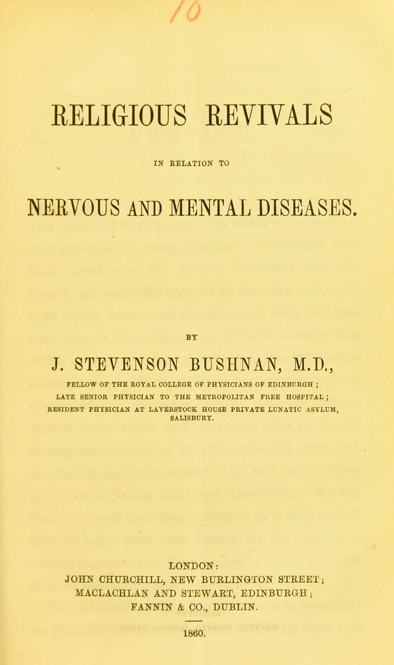 IN RELATION TO NERVOUS AND MENTAL DISEASES. BY J. STEVENSON BUSHNAN, M.D., FELLOW OF THE ROYAL COLLEGE OF PHYSICIANS OF EDINBURGH ; LATE SENIOR PHYSICIAN TO THE METROPOLITAN FREE HOSPITAL ; RESIDENT PHYSICIAN AT LAVERSTOCK HOUSE PRIVATE LUNATIC ASYLUM, SALISBURY. LONDON: JOHN CHURCHILL, NEW BURLINGTON STREET; MACLACHLAN AND STEWART, EDINBURGH; FANNIN & CO., DUBLIN. 1860.