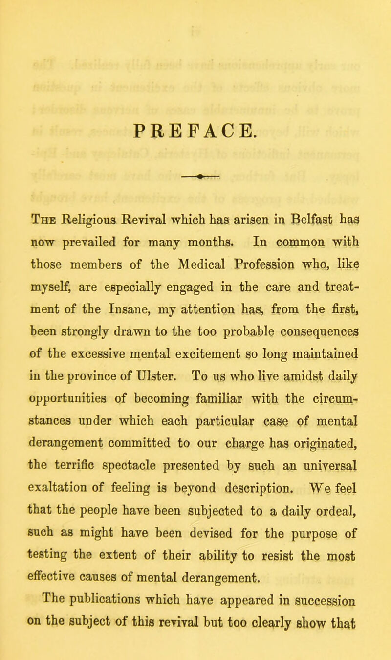 PREFACE. The Religious Revival which has arisen in Belfast has now prevailed for many months. In common with those members of the Medical Profession who, like myself, are especially engaged in the care and treat- ment of the Insane, my attention has, from the first, been strongly drawn to the too probable consequences of the excessive mental excitement so long maintained in the province of Ulster. To us who live amidst daily opportunities of becoming familiar with the circum- stances under which each particular case of mental derangement committed to our charge has originated, the terrific spectacle presented by such an universal exaltation of feeling is beyond description. We feel that the people have been subjected to a daily ordeal, such as might have been devised for the purpose of testing the extent of their ability to resist the most effective causes of mental derangement. The publications which have appeared in succession on the subject of this revival but too clearly show that