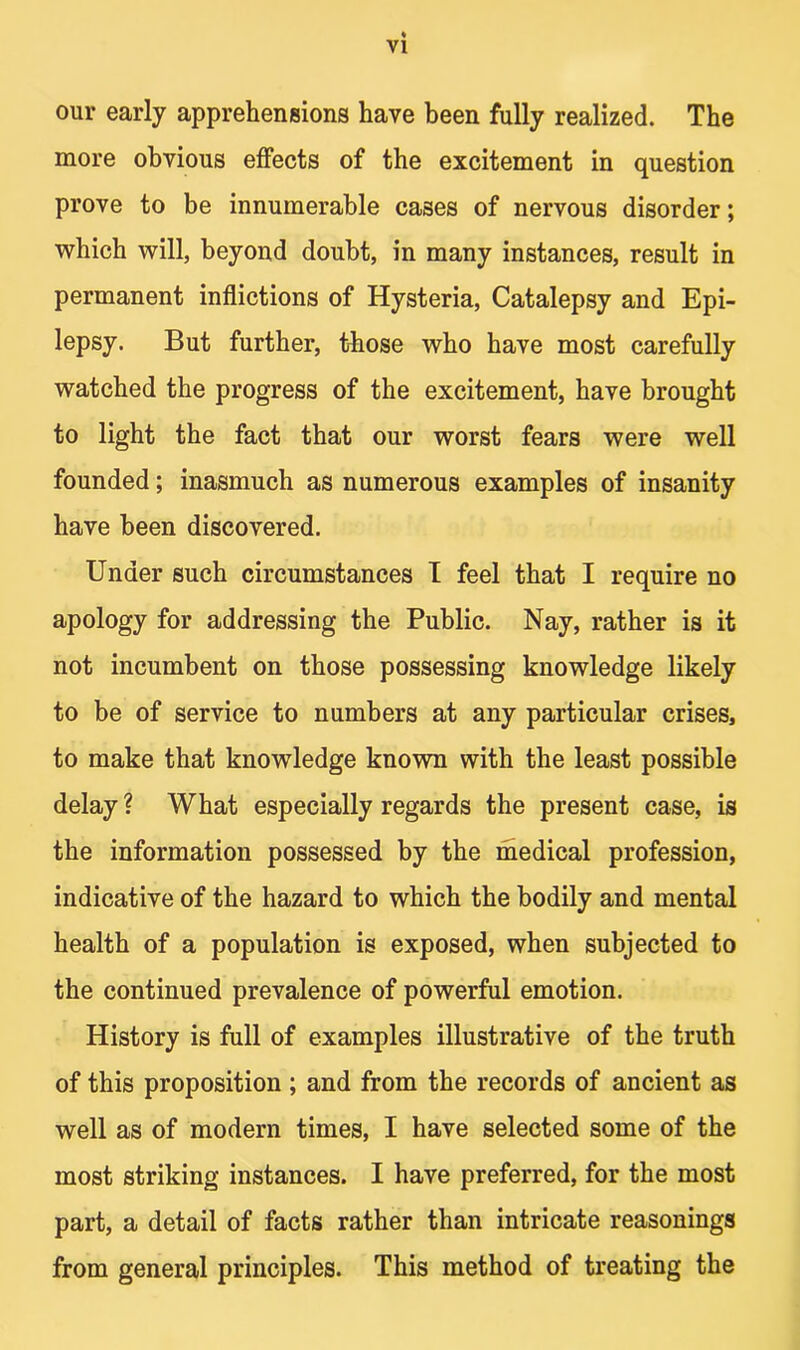 our early apprehensions have been fully realized. The more obvious effects of the excitement in question prove to be innumerable cases of nervous disorder; which will, beyond doubt, in many instances, result in permanent inflictions of Hysteria, Catalepsy and Epi- lepsy. But further, those who have most carefully watched the progress of the excitement, have brought to light the fact that our worst fears were well founded; inasmuch as numerous examples of insanity have been discovered. Under such circumstances I feel that I require no apology for addressing the Public. Nay, rather is it not incumbent on those possessing knowledge likely to be of service to numbers at any particular crises, to make that knowledge known with the least possible delay ? What especially regards the present case, is the information possessed by the medical profession, indicative of the hazard to which the bodily and mental health of a population is exposed, when subjected to the continued prevalence of powerful emotion. History is full of examples illustrative of the truth of this proposition ; and from the records of ancient as well as of modern times, I have selected some of the most striking instances. I have preferred, for the most part, a detail of facts rather than intricate reasonings from general principles. This method of treating the